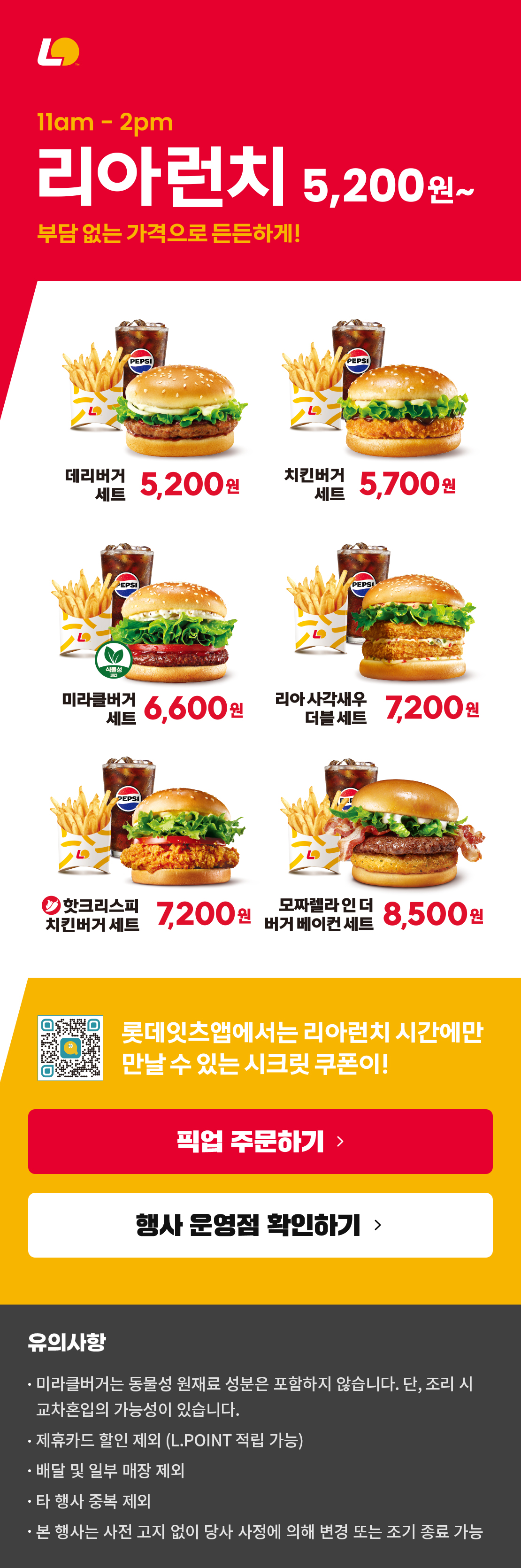 11am-2pm 리아런치 5,200원~
부담 없는 가격으로 든든하게!
데리버거세트 5,200원 / 치킨버거세트 5,700원 / 미라클버거세트 6,600원 / 리아사각새우더블세트 7,200원 / 핫크리스피치킨버거세트 7,200원 / 모짜렐라인더버거베이컨세트 8,500원
롯데잇츠앱에서는 리아런치 시간에만 만날 수 있는 시크릿 쿠폰이!
유의사항
미라클버거는 동물성 원재료 성분은 포함하지 않습니다. 단, 조리 시 교차혼입의 가능성이 있습니다.
제휴카드 할인 제외 (L.POINT 적립 가능)
배달 및 일부 매장 제외
타 행사 중복 제외
본 행사는 사전 고지 없이 당사 사정에 의해 변경 또는 조기 종료 가능