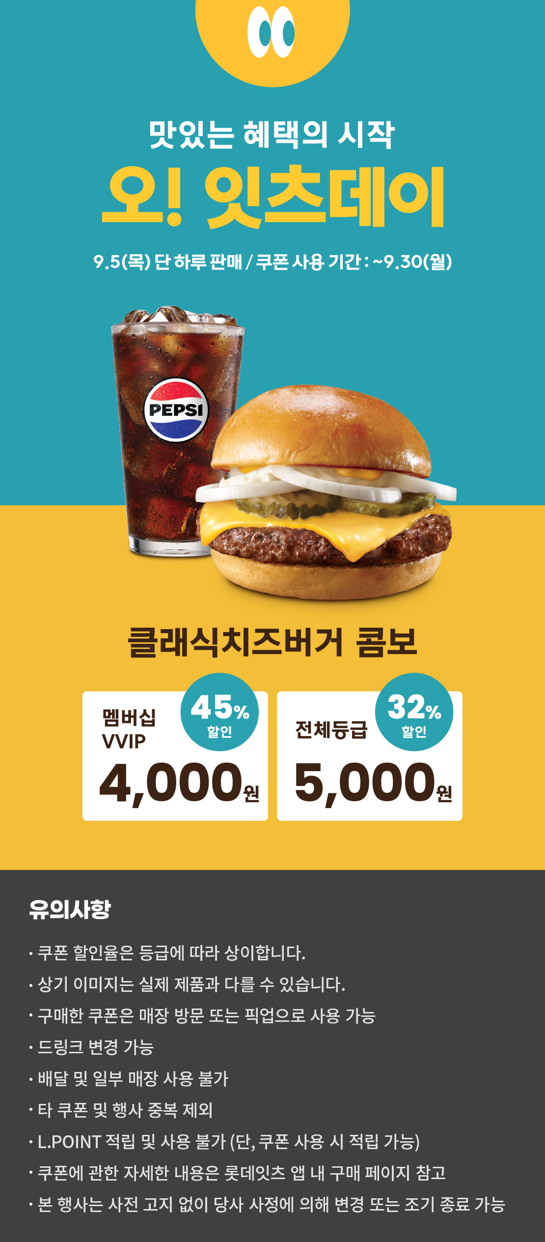 맛있는 혜택의 시작
오! 잇츠데이
9.5 (목) 단 하루 판매 / 쿠폰 사용 기간 : ~9.30 (월)
클래식치즈버거 콤보
멤버십VVIP 45% 할인 : 4,000원
전체등급 32% 할인 : 5,000원
유의사항
- 쿠폰 할인율은 등급에 따라 상이합니다.
- 상기 이미지는 실제 제품과 다를 수 있습니다.
- 구매한 쿠폰은 매장 방문 또는 픽업으로 사용 가능
- 드링크 변경 가능
- 배달 및 일부 매장 사용 불가
- 타 쿠폰 및 행사 중복 제외
- L.POINT 적립 및 사용 불가 (단, 쿠폰 사용 시 적립 가능)
- 쿠폰에 관한 자세한 내용은 롯데잇츠 앱 내 구매 페이지 참고
- 본 행사는 사전 고지 없이 당사 사정에 의해 변경 또는 조기 종료 가능