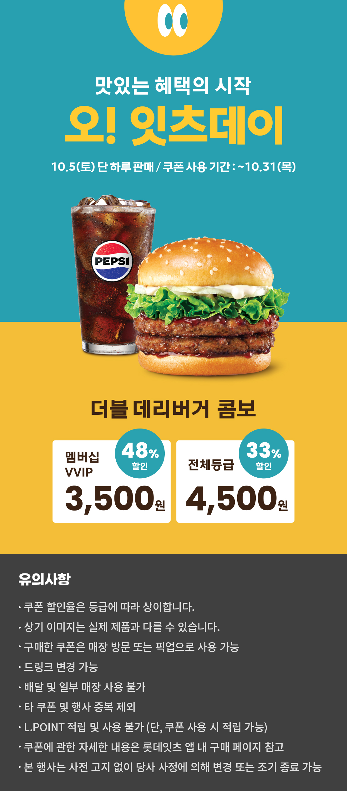 맛있는 혜택의 시작
오! 잇츠데이
10.5 (토) 단 하루 판매 / 쿠폰 사용 기간 : ~10.31 (목)
더블데리버거 콤보
멤버십VVIP 48% 할인 : 3,500원
전체등급 33% 할인 : 4,500원
유의사항
- 쿠폰 할인율은 등급에 따라 상이합니다.
- 상기 이미지는 실제 제품과 다를 수 있습니다.
- 구매한 쿠폰은 매장 방문 또는 픽업으로 사용 가능
- 드링크 변경 가능
- 배달 및 일부 매장 사용 불가
- 타 쿠폰 및 행사 중복 제외
- L.POINT 적립 및 사용 불가 (단, 쿠폰 사용 시 적립 가능)
- 쿠폰에 관한 자세한 내용은 롯데잇츠 앱 내 구매 페이지 참고
- 본 행사는 사전 고지 없이 당사 사정에 의해 변경 또는 조기 종료 가능