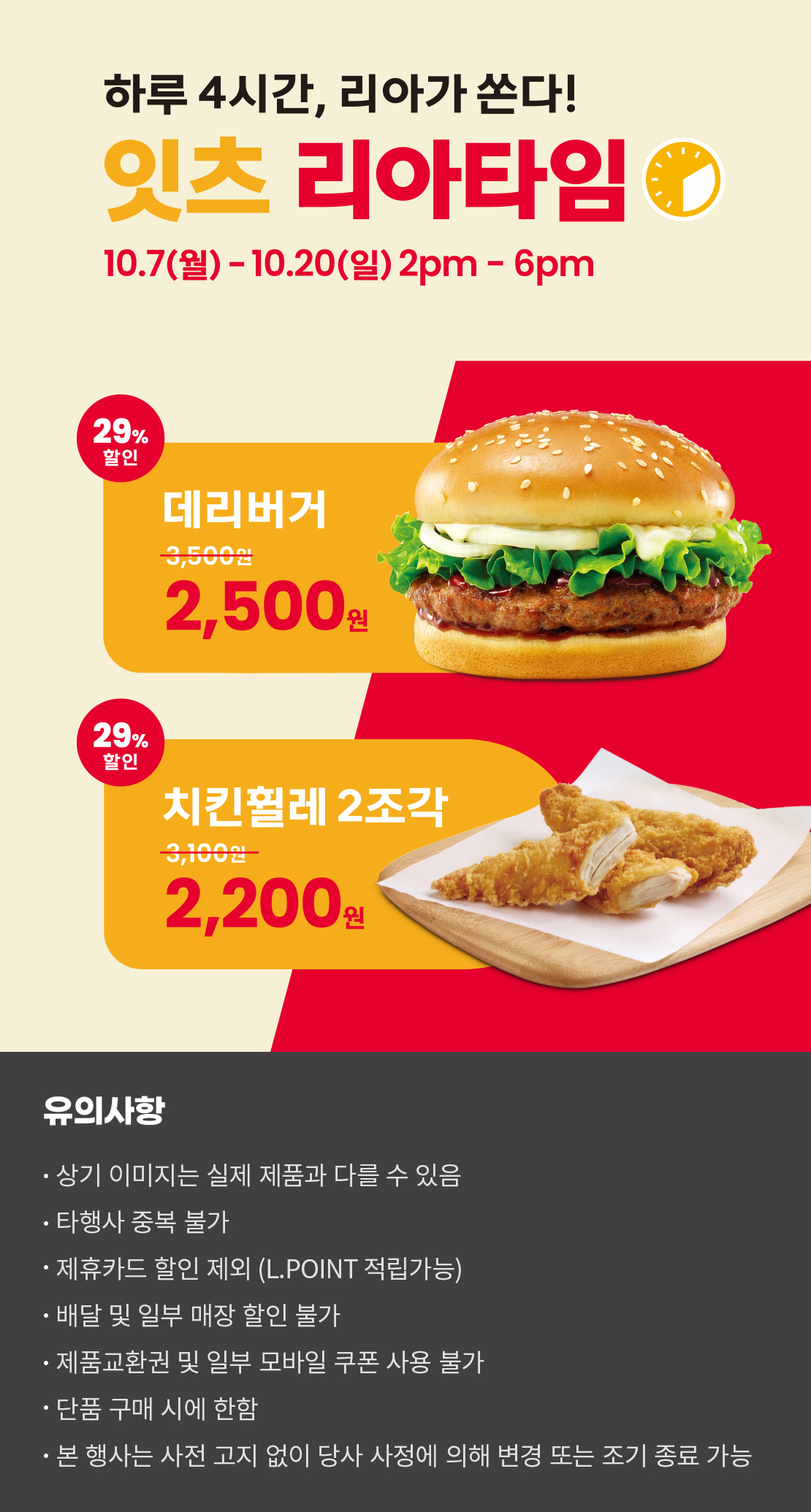 하루 4시간, 리아가 쏜다!
잇츠 리아타임
10.7(월)-10.20(일) 2pm-6pm
29%할인 데리버거 2,500원, 29%할인 치킨휠레 2조각 2,200원
유의사항
- 상기 이미지는 실제 제품과 다를 수 있음
- 타행사 중복 불가
- 제휴카드 할인 제외(L.POINT 적립 가능)
- 배달 및 일부 매장 할인 불가
- 제품교환권 및 일부 모바일 쿠폰 사용 불가
- 단품 구매 시에 한함
- 본 행사는 사전 고지 없이 당사 사정에 의해 변경 또는 조기 종료 가능