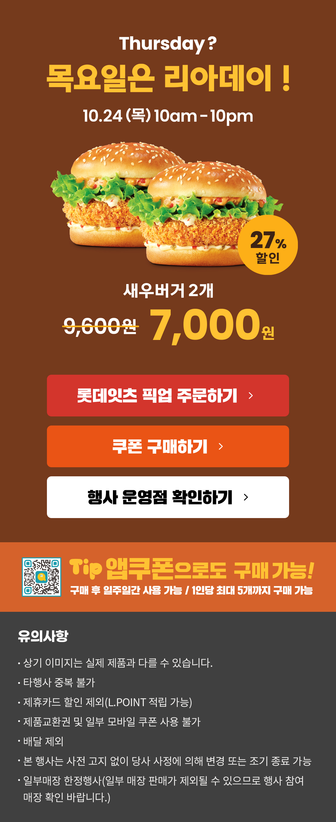 Thursday? 목요일은 리아데이! 10.24(목) 10am-10pm
새우버거 2개 7,000원
롯데잇츠 픽업 주문하기
쿠폰 구매하기
행사 운영점 확인하기
TIP 앱쿠폰으로도 구매 가능!
구매 후 일주일간 사용 가능 / 1인당 최대 5개까지 구매 가능
유의사항
- 상기 이미지는 실제 제품과 다를 수 있습니다.
- 타행사 중복 불가
- 제휴카드 할인 제외(L.POINT 적립 가능)
- 제품교환권 및 일부 모바일 쿠폰 사용 불가
- 배달 제외
- 본 행사는 사전 고지 없이 당사 사정에 의해 변경 또는 조기 종료 가능
- 일부매장 한정행사(일부 매장 판매가 제외될 수 있으므로 행사 참여 매장 확인 바랍니다.)