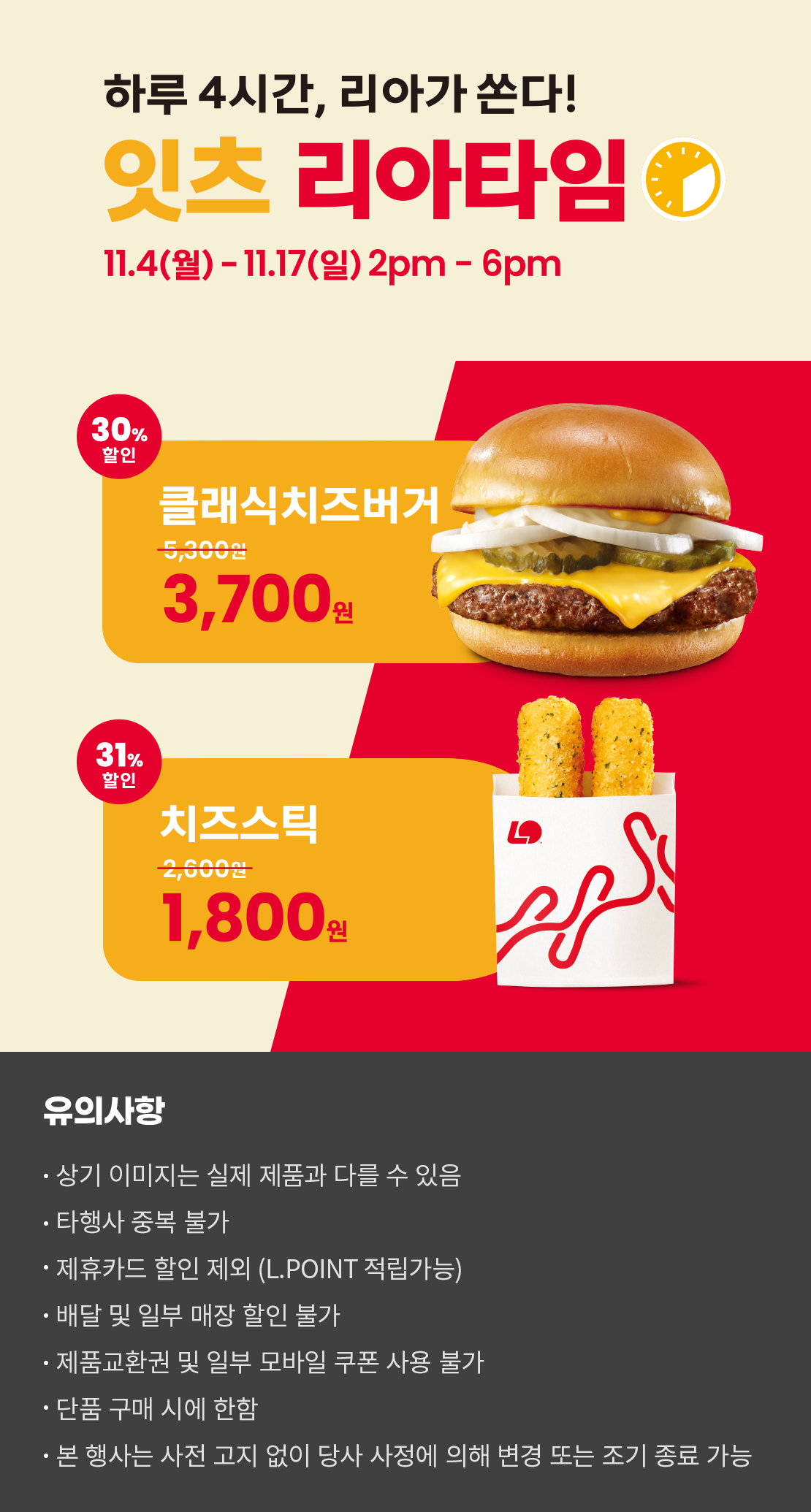 하루 4시간, 리아가 쏜다!
잇츠 리아타임
11.4(월)-11.17(일) 2pm-6pm
30%할인 클래식치즈버거 3,700원, 31%할인 치즈스틱 1,800원
유의사항
- 상기 이미지는 실제 제품과 다를 수 있음
- 타행사 중복 불가
- 제휴카드 할인 제외(L.POINT 적립 가능)
- 배달 및 일부 매장 할인 불가
- 제품교환권 및 일부 모바일 쿠폰 사용 불가
- 단품 구매 시에 한함
- 본 행사는 사전 고지 없이 당사 사정에 의해 변경 또는 조기 종료 가능