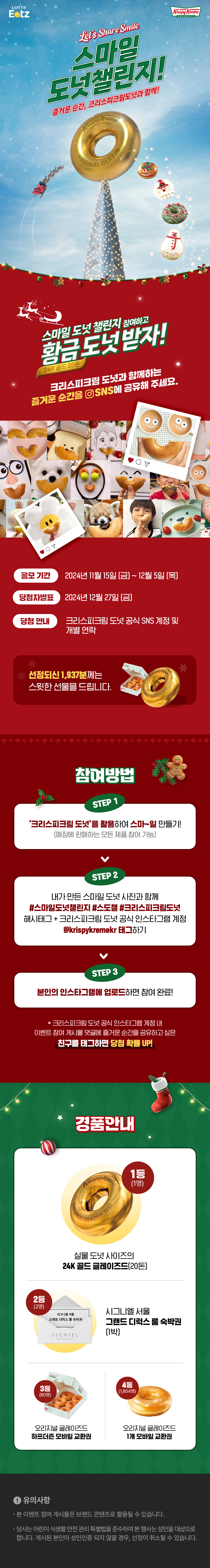 Let’s Share Smile 
스마일 도넛 챌린지! 
즐거운 순간, 크리스피크림 도넛과 함께! 
  
  
스마일 도넛 챌린지 참여하고 
황금 도넛 받자! 
24K 골드 20돈 
  
  
크리스피크림 도넛과 함께하는 
즐거운 순간을 SNS에 공유해 주세요. 
  
  
응모 기간: 2024년 11월 15일 (금) ~ 12월 5일 (목) 
당첨자발표 : 2024년 12월 27일 (금) 
당첨 안내 : 크리스피크림 도넛 공식 SNS 계정 및 개별 연락 
  
선정되신 1,937분께는 
스윗한 선물을 드립니다.  
  
참여방법 
STEP 1 
‘크리스피크림 도넛’을 활용하여 스마~일 만들기! 
(매장에 판매하는 모든 제품 참여 가능) 
  
  
STEP 2 
내가 만든 스마일 도넛 사진과 함께 
#스마일도넛챌린지 #스도챌 #크리스피크림도넛 해시태그 + 
크리스피크림 도넛 공식 인스타그램 계정 @krispykremekr 태그하기 
  
STEP 3 
본인의 인스타그램에 업로드하면 참여 완료! 
  
* 크리스피크림 도넛 공식 인스타그램 계정 내 이벤트 참여 게시물 댓글에 
즐거운 순간을 공유하고 싶은 친구를 태그하면 당첨 확률 UP! 
  
  
경품 안내 
1등 (1명) 
실물 도넛 사이즈의 
24K 골드 글레이즈드 (20돈) 
  
  
2등 (2명) 
시그니엘 서울 
그랜드 디럭스 룸 숙박권 (1박) 
  
3등 (80명) 
오리지널 글레이즈드 
하프더즌 모바일 교환권 
  
4등 (1,854명) 
오리지널 글레이즈드 
1개 모바일 교환권 
  
유의사항  
  
본 이벤트 참여 게시물은 브랜드 콘텐츠로 활용될 수 있습니다. 
당사는 어린이 식생활 안전 관리 특별법을 준수하여 본 행사는 성인을 대상으로 합니다. 
게시된 본인이 성인인증 되지 않을 경우, 선정이 취소될 수 있습니다. 