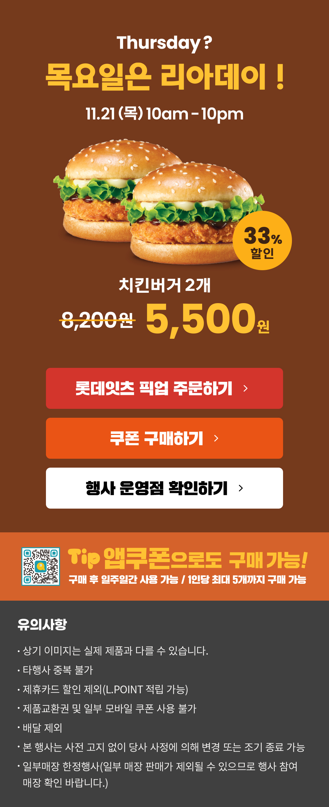 Thursday? 목요일은 리아데이! 11.21(목) 10am-10pm
치킨버거 2개 5,500원
롯데잇츠 픽업 주문하기
쿠폰 구매하기
행사 운영점 확인하기
TIP 앱쿠폰으로도 구매 가능!
구매 후 일주일간 사용 가능 / 1인당 최대 5개까지 구매 가능
유의사항
- 상기 이미지는 실제 제품과 다를 수 있습니다.
- 타행사 중복 불가
- 제휴카드 할인 제외(L.POINT 적립 가능)
- 제품교환권 및 일부 모바일 쿠폰 사용 불가
- 배달 제외
- 본 행사는 사전 고지 없이 당사 사정에 의해 변경 또는 조기 종료 가능
- 일부매장 한정행사(일부 매장 판매가 제외될 수 있으므로 행사 참여 매장 확인 바랍니다.)