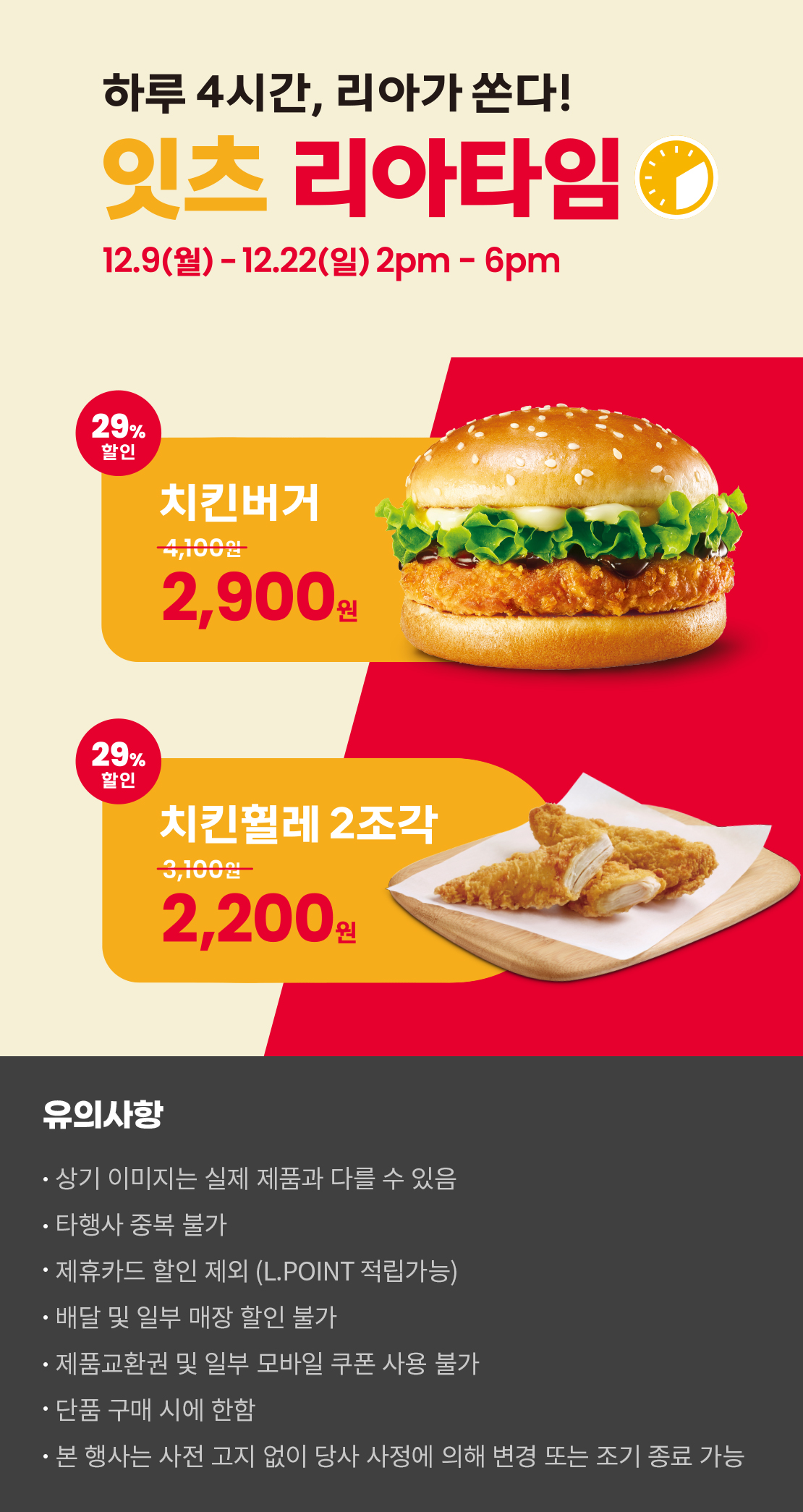 하루 4시간, 리아가 쏜다!
잇츠 리아타임
12.9(월)-12.22(일) 2pm-6pm
29%할인 치킨버거 2,900원, 29%할인 치킨휠레 2조각 2,200원
유의사항
- 상기 이미지는 실제 제품과 다를 수 있음
- 타행사 중복 불가
- 제휴카드 할인 제외(L.POINT 적립 가능)
- 배달 및 일부 매장 할인 불가
- 제품교환권 및 일부 모바일 쿠폰 사용 불가
- 단품 구매 시에 한함
- 본 행사는 사전 고지 없이 당사 사정에 의해 변경 또는 조기 종료 가능