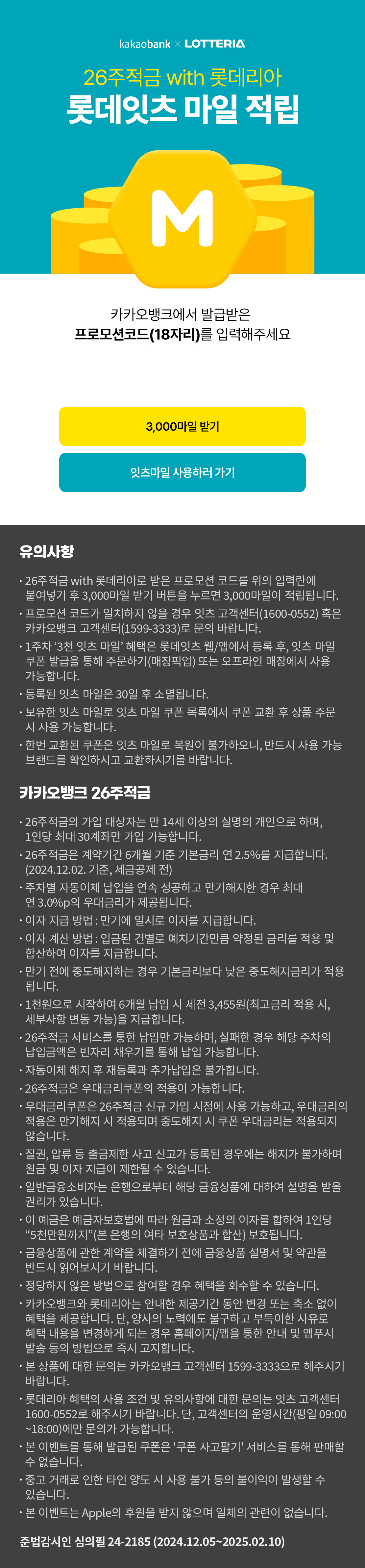 카카오뱅크 26주적금 롯데잇츠 마일 적립
프로모션코드 입력하기
18자리 프로모션코드를 입력하세요
유의사항
-26주적금 with 롯데리아로 받은 프로모션 코드를 위의 입력란에 불여넣기 후 3,000마일 받기 버튼을 누르면 3,000마일이 적립됩니다.
-프로모션 코드가 일치하지 않을 경우 잇츠 고객센터 (1600-0552) 혹은 카카오뱅크 고객센터 (1599-3333)로 문의 바랍니다.
-1주차 '3천 잇츠 마일' 혜택은 롯데잇츠 웹/앱에서 등록 후, 잇츠 마일 쿠폰 발급을 통해 주문하기(매장픽업) 또는 오프라인 매장에서 사용 가능합니다.
-등록된 잇츠 마일은 30일 후 소멸 됩니다.
-보유한 잇츠 마일로 잇츠 마일 쿠폰 목록에서 쿠폰 교환 후 상품 주문 시 사용 가능합니다.
-한번 교환된 쿠폰은 잇츠 마일로 복원이 불가하오니, 반드시 사용 가능 브랜드를 확인하시고 교환하시기를 바랍니다.

카카오뱅크 26주 적금
-26주적금의 가입 대상자는 만14세 이상의 실명의 개인으로 하며, 1인당 최대 30계좌만 가입 가능합니다.
-26주적금은 계약기간 6개월 기준 기본금리 연2.5%를 지급합니다.(2024.12.02 기준, 세금공제 전)
-주차별 자동이체 납입을 연속 성공하고 만기해지한 경우 최대 연3.0%p의 우대금리가 제공됩니다.
-이자 지급 방법 : 만기에 일시로 이자를 지급합니다.
-이자 계산 방법 : 입금된 건별로 예치기간만큼 약정된 금리를 적용 및 합산하여 이자를 지급합니다.
-만기 전에 중도해지하는 경우 기본금리보다 낮은 중도해지금리가 적용됩니다.
-1천원으로 시작하여 6개월 납입 시 세전 3,455원(최고금리 적용 시, 세부사항 변동 가능)을 지급합니다.
-26주적금 서비스를 통한 납입만 가능하며, 실패한 경우 해당 주차의 납입금액은 빈자리 채우기를 통해 납입 가능합니다.
-자동이체 해지 후 재등록과 추가납입은 불가합니다.
-26주적금은 우대금리쿠폰의 적용이 가능합니다.
-우대금리쿠폰은 26주적금 신규 가입 시점에 사용 가능하고. 우대금리의 적용은 만기해지 시 적용되며 중도해지 시 쿠폰 우대금리는 적용되지 않습니다.
-질권, 압류 등 출금제한 사고 신고가 등록된 경우에는 해지가 불가하며 원금 및 이자 지급이 제한될 수 있습니다.
-일반금융소비자는 은행으로부터 해당 금융상품에 대하여 설명을 받을 권리가 있습니다.
-이 예금은 예금자보호법에 따라 원금과 소정의 이자를 합하여 1인당 "5천만원까지" (본 은행의 여타 보호상품과 합산) 보호됩니다.
-금융상품에 관한 계약을 체결하기 전에 금융상품 설명서 및 약관을 반드시 읽어보시기 바랍니다.
-정당하지 않을 방법으로 참여할 경우 혜택을 회수할 수 있습니다.
-카카오뱅크와 롯데리아는 안내한 제공기간 동안 변경 또는 축소 없이 혜택을 제공합니다. 단, 양사의 노력에도 불구하고 부득이한 사유로 혜택 내용을 변경하게 되는 경우 홈페이지/앱을 통한 안내 및 앱푸시 발송 등의 방법으로 즉시 고지합니다.
-본 상품에 대한 문의는 카카오뱅크 고객센터 1599-3333으로 해주시기 바랍니다.
-롯데리아 혜택의 사용 조건 및 유의사항에 대한 문의는 잇츠 고객센터 1600-0552로 해주시기 바랍니다. 단, 고객센터의 운영시간(평일 09:00~18:00)에만 문의가 가능합니다.
-본 이벤트를 통해 발급된 쿠폰은 '쿠폰 사고팔기' 서비스를 통해 판매할수 없습니다.
-중고거래로 인한 타인 양도시 사용 불가 등의 불이익이 발생할 수 있습니다.
-본 이벤트는 Apple의 후원을 받지 않으며 일체의 관련이 없습니다.
준법감시인 심의필 24-2185(2024.12.05~2025.02.10)