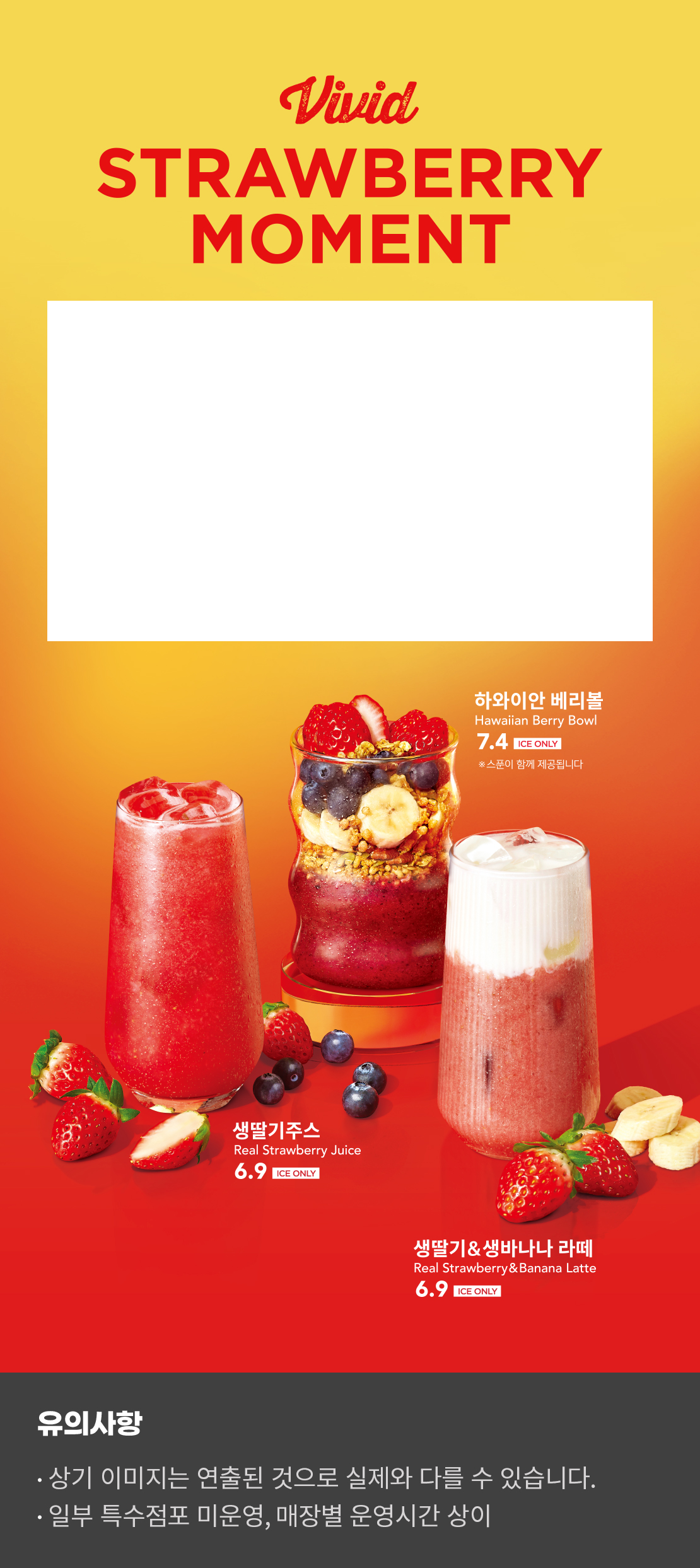 Vivid STRAWBERRY MOMENT

생딸기주스 
Real Strawberry Juice 6.9 ice ONLY

하와이안 베리볼
Hawaiian Berry Bowl 7.4 ico ONLY
*스푼이 함께 제공됩니다

생딸기&생바나나 라떼
Real Strawberry & Banana Latte 6.9 ice ONLY

유의사항
-상기 이미지는 연출된 것으로 실제와 다를 수 있습니다.
-일부 특수점포 미운영, 매장별 운영시간 상이