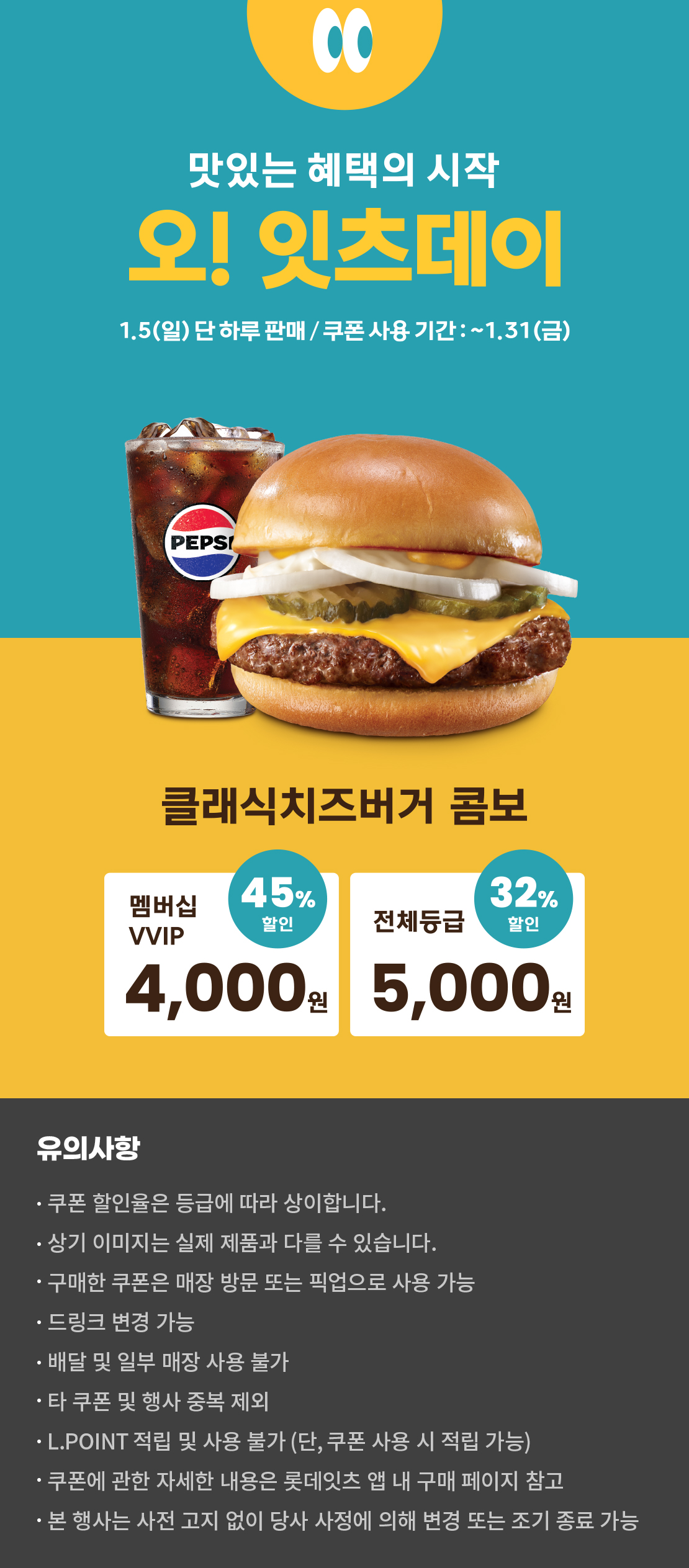 맛있는 혜택의 시작
오! 잇츠데이
1.5 (일) 단 하루 판매 / 쿠폰 사용 기간 : ~1.31 (금)
클래식치즈버거 콤보
멤버십VVIP 45% 할인 : 4,000원
전체등급 32% 할인 : 5,000원
유의사항
- 쿠폰 할인율은 등급에 따라 상이합니다.
- 상기 이미지는 실제 제품과 다를 수 있습니다.
- 구매한 쿠폰은 매장 방문 또는 픽업으로 사용 가능
- 드링크 변경 가능
- 배달 및 일부 매장 사용 불가
- 타 쿠폰 및 행사 중복 제외
- L.POINT 적립 및 사용 불가 (단, 쿠폰 사용 시 적립 가능)
- 쿠폰에 관한 자세한 내용은 롯데잇츠 앱 내 구매 페이지 참고
- 본 행사는 사전 고지 없이 당사 사정에 의해 변경 또는 조기 종료 가능