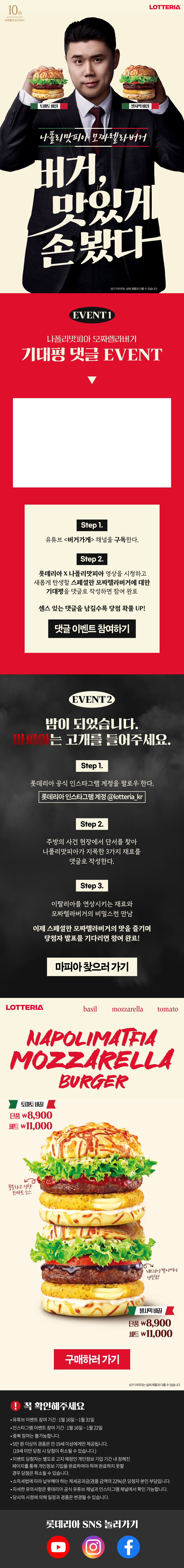 나폴리맛피아 모짜렐라 버거
버거, 맛잇게 손봣다 

토마토 바질, 발사믹 바질
상기이미지는 실제 제품과 다를 수 있습니다

EVENT1
나폴리맛피아 모짜렐라 버거
기대평 댓글 EVENT

STEP 1. 유트브 <버거가게> 채널을 구독한다.
STEP 2. 롯데리아 X 나폴리맛피아 영상을 시청하고 새롭게 탄생할 스페셜한 모짜렐라버거에 대한 기대평을 댓글로 작성하면 참여 완료
센스 있는 댓글 남길수록 당첨 확률 UP!

EVENT2

밤이 되었습니다. 마피아는 고개를 들어주세요.
STEP 1. 롯데리아 공식 인스타그램 계정을 팔로우 한다.
롯데리아 인스타그램 계정 @lotteria_kr
STEP 2.주방의 사건 현장에서 단서를 찾아 나폴리맛피아가 지목한 3가지 재료를 댓글로 작성한다.
STEP 3.이탈리아를 연상시키는 재료와 모짜렐라버거의 비밀스런 만남

이제 스페셜한 모짜렐라버거의 맛을 즐기며 당첨자 발표를 기다리면 참여 완료!

NAPOLIMATFIA MOZZARELLA BURGER

토마토 바질 
단품 \8,900, 세트 \11,000

발사믹 바질
단품 \8,900, 세트 \11,000

상기 이미지는 실제 제품과 다를 수 있습니다

! 꼭 확인해주세요
-유트브 이벤트 참여 기간 : 1월16일 ~ 1월 31일
-인스타그램 이벤트 참여 기간 : 1월16일 ~ 1월 22일
-중복 참여는 불가능합니다.
-5만원 이상의 경품은 만 19세 이상에게만 제공됩니다.
(19세 미만 당첨 시 당첨이 취소될 수 있습니다.)
-이벤트 당첨자는 별도로 고지 예정인 개인정도 기입 기간 내 정해진 페이지를 통해 개인정보 기입을 완료하여야 하며 완료하지 못할 경우 당첨은 취소될 수 있습니다.
-소득세법에 따라 납부해야 하는 제세공과금(경품 금액의 22%)은 당첨자 본인 부담입니다.
-자세한 유의사항은 롯데리아 공식 유트브와 채널과 인스타그램 채널에서 확인 가능합니다.
-당사의 사정에 의해 일정과 경품은 변경될 수 있습니다.
