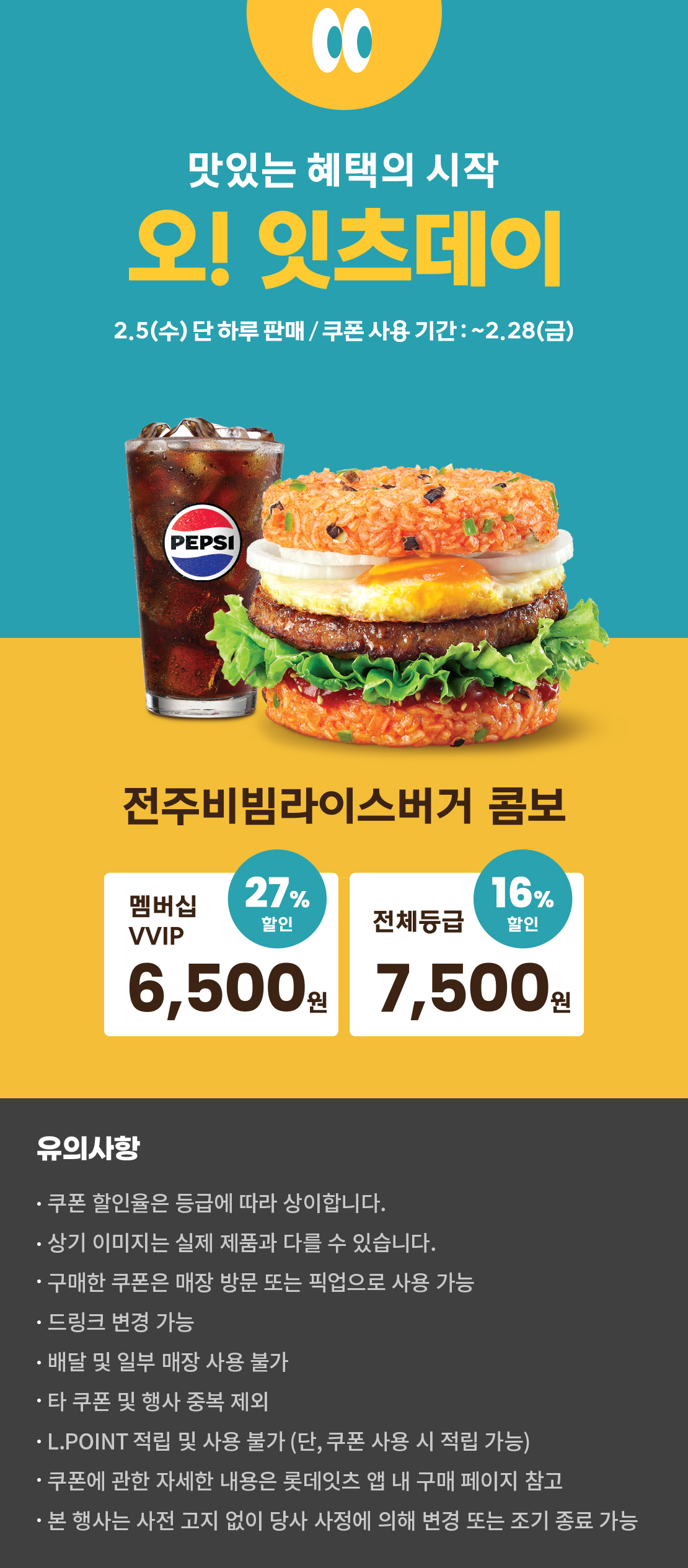 맛있는 혜택의 시작
오! 잇츠데이
2.5 (수) 단 하루 판매 / 쿠폰 사용 기간 : ~2.28 (금)
전주비빔라이스버거 콤보
멤버십VVIP 27% 할인 : 6,500원
전체등급 16% 할인 : 7,500원
유의사항
- 쿠폰 할인율은 등급에 따라 상이합니다.
- 상기 이미지는 실제 제품과 다를 수 있습니다.
- 구매한 쿠폰은 매장 방문 또는 픽업으로 사용 가능
- 드링크 변경 가능
- 배달 및 일부 매장 사용 불가
- 타 쿠폰 및 행사 중복 제외
- L.POINT 적립 및 사용 불가 (단, 쿠폰 사용 시 적립 가능)
- 쿠폰에 관한 자세한 내용은 롯데잇츠 앱 내 구매 페이지 참고
- 본 행사는 사전 고지 없이 당사 사정에 의해 변경 또는 조기 종료 가능