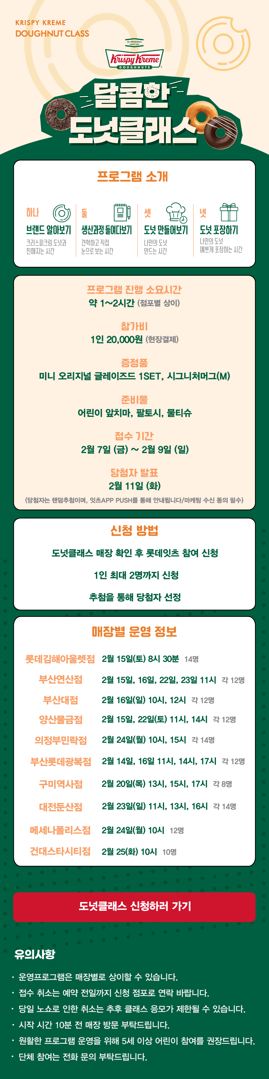KRISPY KREME
DOUGHNUT CLASS

달콤한 도넛클래스

프로그램 소개
하나 브랜드 알아보기 크리스피크림 도넛과 친해지는 시간
둘 생산과정 들여다보기 견학하고 직접 눈으로 보는 시간
셋 도넛 만들어보기 나만의 도넛 만드는 시간
넷 도넛 포장하기 나만의 도넛 예쁘게 포장하는 시간

프로그램 진행 소요시간 약 1-2시간
참가비 1인 20,000원 (현장결제)
증정 미니 오리지널 글레이즈드 1SET, 시그니처 머그(M)
준비물 어린이 앞치마, 팔토시, 물티슈
2월 접수 기간 2월 7일 ~ 2월 9일
당첨자 발표 2월 11일
(당첨자는 랜첨추첨하며, 잇츠 APP PUSH를 통해 안내됩니다/마케팅 수신 동의 필수)

신청방법
도넛클래스 매장 확인 후 롯데잇츠 참여 신청
1인 최대 2명까지 신청
추첨을 통해 당첨자 선정

운영 매장 정보
롯데김해아울렛점, 부산연산점, 부산대점, 양산물금점, 의정부민락점,
부산롯데광복점, 구미역사점, 대전둔산점, 메세나폴리스점, 건대스타시티점

도넛클래스 신청하러 가기

유의사항
운영프로그램은 매장별로 상이할 수 있습니다.
접수 취소는 예약 전일까지 신청 점포로 연락 바랍니다.
당일 노쇼로 인한 취소는 추후 클래스 응모가 제한될 수 있습니다.
시작 시간 10분 전 매장 방문 부탁드립니다.
원활한 프로그램 운영을 위해 5세 이상 어린이 참여를 권장합니다.
단체 참여는 전화 문의 부탁드립니다
