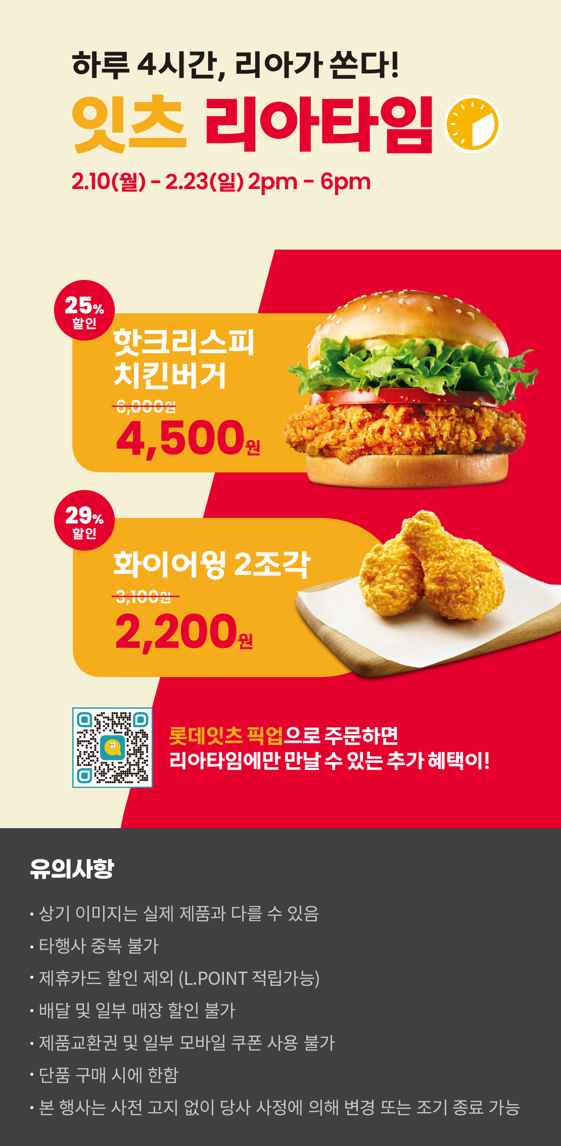 하루 4시간, 리아가 쏜다!
잇츠 리아타임
2.10(월)-2.23(일) 2pm-6pm
25%할인 핫크리스피치킨버거 4,500원, 29%할인 화이어윙 2조각 2,200원
롯데잇츠 픽업으로 주문하면 리아타임에만 만날 수 있는 추가 혜택이!
유의사항
- 상기 이미지는 실제 제품과 다를 수 있음
- 타행사 중복 불가
- 제휴카드 할인 제외(L.POINT 적립 가능)
- 배달 및 일부 매장 할인 불가
- 제품교환권 및 일부 모바일 쿠폰 사용 불가
- 단품 구매 시에 한함
- 본 행사는 사전 고지 없이 당사 사정에 의해 변경 또는 조기 종료 가능