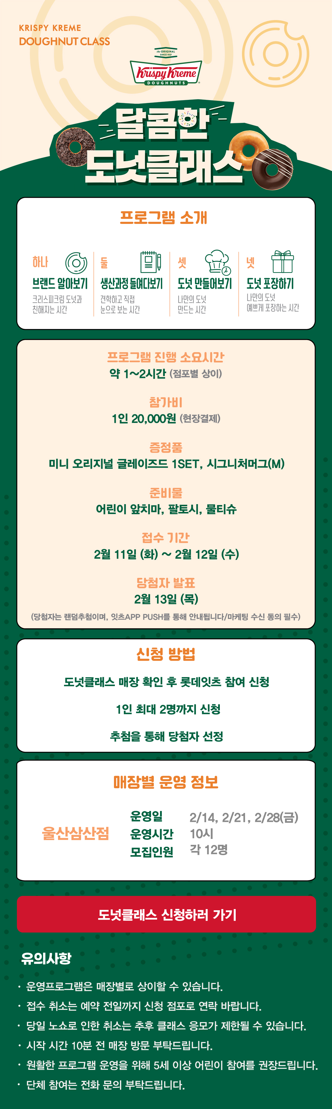 KRISPY KREME
DOUGHNUT CLASS

달콤한 도넛클래스

프로그램 소개
하나 브랜드 알아보기 크리스피크림 도넛과 친해지는 시간
둘 생산과정 들여다보기 견학하고 직접 눈으로 보는 시간
셋 도넛 만들어보기 나만의 도넛 만드는 시간
넷 도넛 포장하기 나만의 도넛 예쁘게 포장하는 시간

프로그램 진행 소요시간 약 1-2시간
참가비 1인 20,000원 (현장결제)
증정 미니 오리지널 글레이즈드 1SET, 시그니처 머그(M)
준비물 어린이 앞치마, 팔토시, 물티슈
2월 접수 기간 2월 7일 ~ 2월 9일
당첨자 발표 2월 11일
(당첨자는 랜첨추첨하며, 잇츠 APP PUSH를 통해 안내됩니다/마케팅 수신 동의 필수)

신청방법
도넛클래스 매장 확인 후 롯데잇츠 참여 신청
1인 최대 2명까지 신청
추첨을 통해 당첨자 선정

운영 매장 정보
울산삼산점 
운영일시 2월 14일, 21일, 28일 금요일 10시
운영인원 각 12명

도넛클래스 신청하러 가기

유의사항
운영프로그램은 매장별로 상이할 수 있습니다.
접수 취소는 예약 전일까지 신청 점포로 연락 바랍니다.
당일 노쇼로 인한 취소는 추후 클래스 응모가 제한될 수 있습니다.
시작 시간 10분 전 매장 방문 부탁드립니다.
원활한 프로그램 운영을 위해 5세 이상 어린이 참여를 권장합니다.
단체 참여는 전화 문의 부탁드립니다