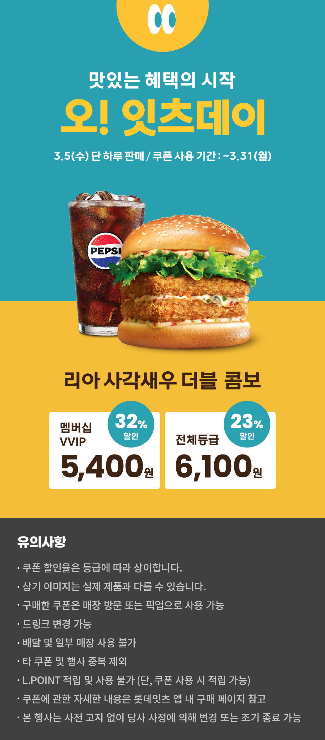 맛있는 혜택의 시작
오! 잇츠데이
3.5 (수) 단 하루 판매 / 쿠폰 사용 기간 : ~3.31 (월)
리아 사각새우 더블 콤보
멤버십VVIP 32% 할인 : 5,400원
전체등급 23% 할인 : 6,100원
유의사항
- 쿠폰 할인율은 등급에 따라 상이합니다.
- 상기 이미지는 실제 제품과 다를 수 있습니다.
- 구매한 쿠폰은 매장 방문 또는 픽업으로 사용 가능
- 드링크 변경 가능
- 배달 및 일부 매장 사용 불가
- 타 쿠폰 및 행사 중복 제외
- L.POINT 적립 및 사용 불가 (단, 쿠폰 사용 시 적립 가능)
- 쿠폰에 관한 자세한 내용은 롯데잇츠 앱 내 구매 페이지 참고
- 본 행사는 사전 고지 없이 당사 사정에 의해 변경 또는 조기 종료 가능