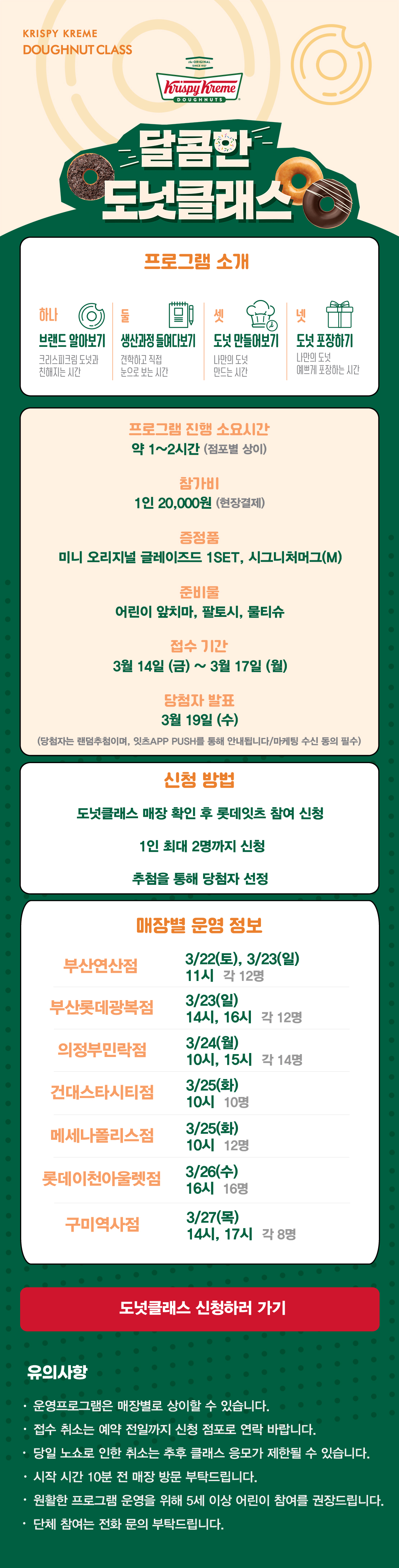 KRISPY KREME
DOUGHNUT CLASS

달콤한 도넛클래스

프로그램 소개
하나 브랜드 알아보기 크리스피크림 도넛과 친해지는 시간
둘 생산과정 들여다보기 견학하고 직접 눈으로 보는 시간
셋 도넛 만들어보기 나만의 도넛 만드는 시간
넷 도넛 포장하기 나만의 도넛 예쁘게 포장하는 시간

프로그램 진행 소요시간 약 1-2시간
참가비 1인 20,000원 (현장결제)
증정 미니 오리지널 글레이즈드 1SET, 시그니처 머그(M)
준비물 어린이 앞치마, 팔토시, 물티슈
3월 접수 기간 3월 14일 ~ 3월 17일
당첨자 발표 3월 19일
(당첨자는 랜첨추첨하며, 잇츠 APP PUSH를 통해 안내됩니다/마케팅 수신 동의 필수)

신청방법
도넛클래스 매장 확인 후 롯데잇츠 참여 신청
1인 최대 2명까지 신청
추첨을 통해 당첨자 선정

운영 매장 정보
건대스타시티점, 의정부민락점, 메세나폴리스점, 부산연산점, 롯데이천아울렛점,
부산롯데광복점, 구미역사점

도넛클래스 신청하러 가기

유의사항
운영프로그램은 매장별로 상이할 수 있습니다.
접수 취소는 예약 전일까지 신청 점포로 연락 바랍니다.
당일 노쇼로 인한 취소는 추후 클래스 응모가 제한될 수 있습니다.
시작 시간 10분 전 매장 방문 부탁드립니다.
원활한 프로그램 운영을 위해 5세 이상 어린이 참여를 권장합니다.
단체 참여는 전화 문의 부탁드립니다