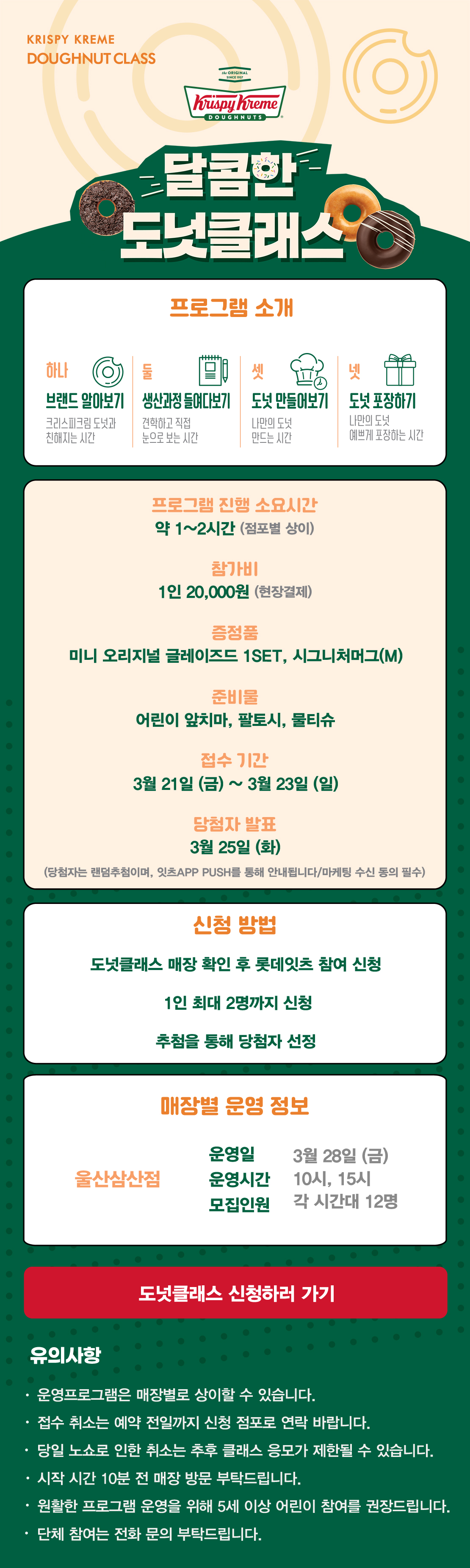 KRISPY KREME
DOUGHNUT CLASS

달콤한 도넛클래스

프로그램 소개
하나 브랜드 알아보기 크리스피크림 도넛과 친해지는 시간
둘 생산과정 들여다보기 견학하고 직접 눈으로 보는 시간
셋 도넛 만들어보기 나만의 도넛 만드는 시간
넷 도넛 포장하기 나만의 도넛 예쁘게 포장하는 시간

프로그램 진행 소요시간 약 1-2시간
참가비 1인 20,000원 (현장결제)
증정 미니 오리지널 글레이즈드 1SET, 시그니처 머그(M)
준비물 어린이 앞치마, 팔토시, 물티슈
3월 접수 기간 3월 21일 ~ 3월 23일
당첨자 발표 3월 25일
(당첨자는 랜첨추첨하며, 잇츠 APP PUSH를 통해 안내됩니다/마케팅 수신 동의 필수)

신청방법
도넛클래스 매장 확인 후 롯데잇츠 참여 신청
1인 최대 2명까지 신청
추첨을 통해 당첨자 선정

운영 매장 정보
울산삼산점

도넛클래스 신청하러 가기

유의사항
운영프로그램은 매장별로 상이할 수 있습니다.
접수 취소는 예약 전일까지 신청 점포로 연락 바랍니다.
당일 노쇼로 인한 취소는 추후 클래스 응모가 제한될 수 있습니다.
시작 시간 10분 전 매장 방문 부탁드립니다.
원활한 프로그램 운영을 위해 5세 이상 어린이 참여를 권장합니다.
단체 참여는 전화 문의 부탁드립니다 아래 상세내용 참고