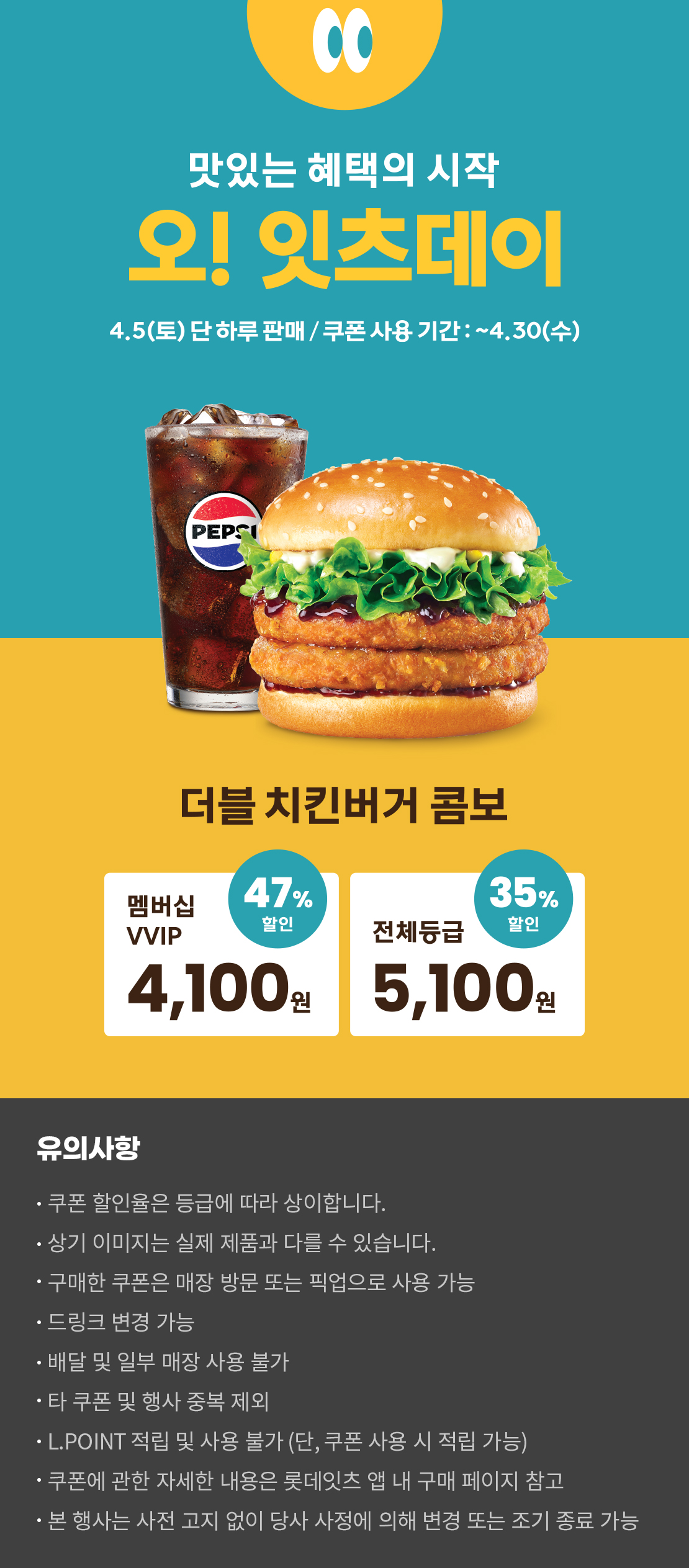 맛있는 혜택의 시작
오! 잇츠데이
4.5 (토) 단 하루 판매 / 쿠폰 사용 기간 : ~4.30 (수)
더블 치킨버거 콤보
멤버십VVIP 47% 할인 : 4,100원
전체등급 35% 할인 : 5,100원
유의사항
- 쿠폰 할인율은 등급에 따라 상이합니다.
- 상기 이미지는 실제 제품과 다를 수 있습니다.
- 구매한 쿠폰은 매장 방문 또는 픽업으로 사용 가능
- 드링크 변경 가능
- 배달 및 일부 매장 사용 불가
- 타 쿠폰 및 행사 중복 제외
- L.POINT 적립 및 사용 불가 (단, 쿠폰 사용 시 적립 가능)
- 쿠폰에 관한 자세한 내용은 롯데잇츠 앱 내 구매 페이지 참고
- 본 행사는 사전 고지 없이 당사 사정에 의해 변경 또는 조기 종료 가능
