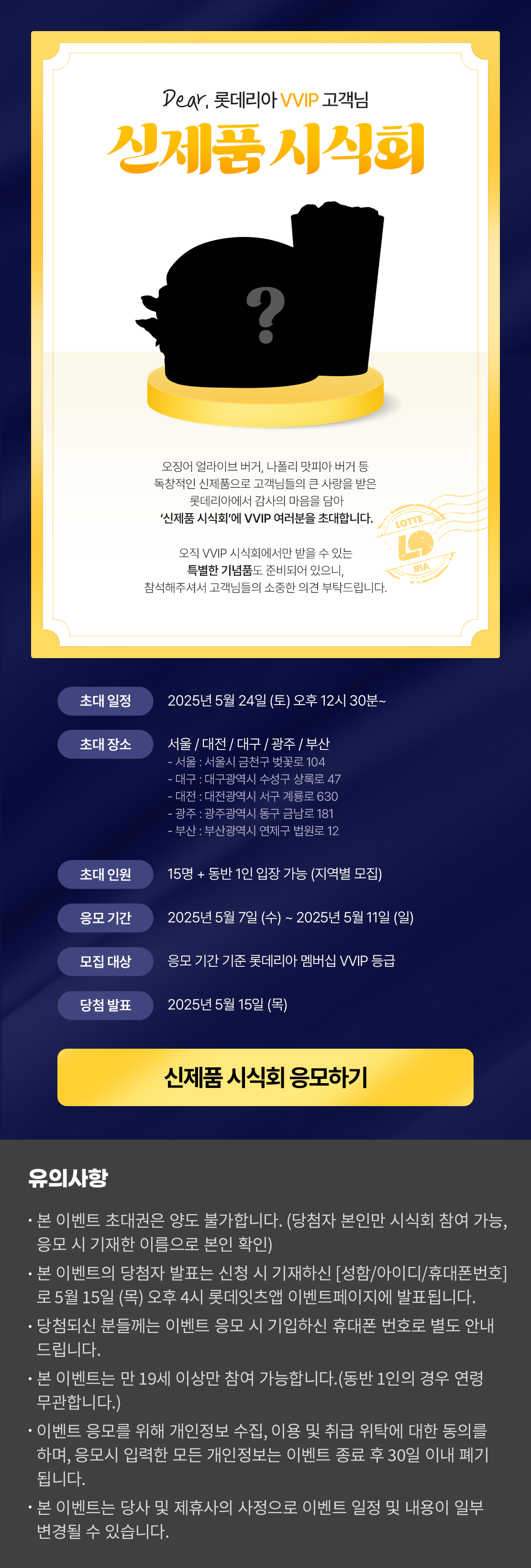 Dear. 롯데리아 VVIP 고객님 오징어 얼라이브 버거, 나폴리 맛피아 버거 등 독창적인 신제품으로 고객님들의 큰 사랑을 받은 롯데리아에서 감사의 마음을 담아 '신제품 시식회'에 VVIP 여러분을 초대합니다. 오직 VVIP 시식회에서만 받을 수 있는 특별한 기념품도 준비되어 있으니, 참석해주셔서 고객님들의 소중한 의견 부탁드립니다. 초대일정 : 2025년 5월 24일(토) 오후 12시 30분~ , 초대장소 : 서울/대전/대구/광주/부산, 초대인원 : 15명 +동반 1인 입장 가능, 응모기간 :2025년 5월 7일(수) ~ 2025년 05월 11일(일), 모집대상 : 응모기간 기준 롯데리아 멤버십 VVIP 등급, 당첨발표 : 2025년 5월 15일(목) (롯데잇츠 이벤트 페이지 당첨자 발표 공지 및 개별 문자발송) 유의사항 -본 이벤트 초대권은 양도 불가합니다.(당첨자 본인만 시식회 참여 가능, 응모 시 기재한 이름으로 본인확인) -본 이벤트의 당첨자 발표는 신청 시 기재하신 <성함/아이디/휴대폰번호>로 5월 15일(목) 오후 4시 롯데잇츠앱 이벤트페이지에 발표됩니다.