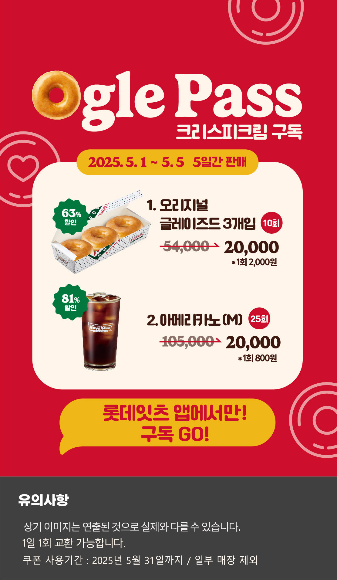 Ogle Pass
크리스피크림 구독
2025.5.1 ~ 5.5 5일간 판매
1. 오리지널 글레이즈드 3개입 10회
54,000원 → 20,000원 *1회 2,000원 63% 할인
2. 아메리카노(M) 25회
105,000원 → 20,000원 *1회 800원 81% 할인

롯데잇츠앱에서만!
구독Go!

유의사항
상기이미지는 연출된 컷으로 실제 이미지와 다를 수 있습니다.
1일 1회 교환 가능합니다.
쿠폰 사용기간 : 2025년 5월 31일까지 / 일부매장 제외
