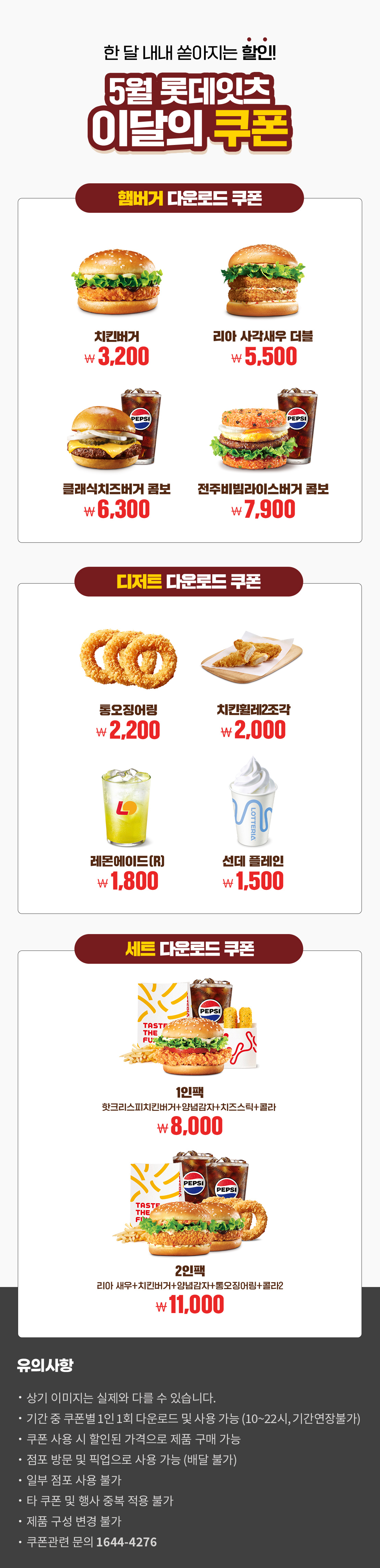 한 달 내내 쏟아지는 할인!
5월 롯데잇츠 이달의 쿠폰
햄버거 다운로드 쿠폰 : 치킨버거 3,200원, 리아 사각새우 더블 5,500원, 클래식치즈버거 콤보 6,300원, 전주비빔라이스버거 콤보 7,900원
디저트 다운로드 쿠폰 : 통오징어링 2,200원, 치킨휠레 2조각 2,000원, 레몬에이드(R) 1,800원, 선데 플레인 1,500원
세트 다운로드 쿠폰 : 1인팩 (핫크리스피치킨버거+양념감자+치즈스틱+콜라) 8,000원, 2인팩 (리아 새우+치킨버거+양념감자+통오징어링+콜라2) 11,000원
유의사항
- 상기 이미지는 실제와 다를 수 있습니다.
- 기간 중 쿠폰별 1인 1회 다운로드 및 사용 가능(10~22시, 기간연장불가)
- 쿠폰 사용 시 할인된 가격으로 제품 구매 가능
- 점포 방문 및 픽업으로 사용 가능(배달 불가)
- 일부 점포 사용 불가
- 타 쿠폰 및 행사 중복 적용 불가
- 제품 구성 변경 불가
- 쿠폰관련 문의 1644-4276