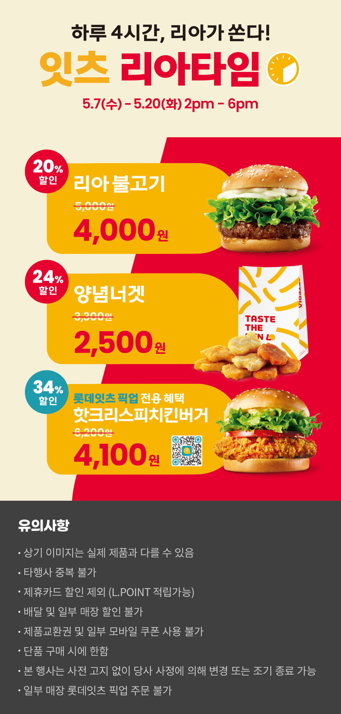 하루 4시간, 리아가 쏜다!
잇츠 리아타임
5.7(수)-5.20(화) 2pm-6pm
20%할인 리아 불고기 4,000원, 24%할인 양념너겟 2,500원
34%할인 롯데잇츠 픽업 전용 혜택 핫크리스피치킨버거 4,100원
유의사항
- 상기 이미지는 실제 제품과 다를 수 있음
- 타행사 중복 불가
- 제휴카드 할인 제외(L.POINT 적립 가능)
- 배달 및 일부 매장 할인 불가
- 제품교환권 및 일부 모바일 쿠폰 사용 불가
- 단품 구매 시에 한함
- 본 행사는 사전 고지 없이 당사 사정에 의해 변경 또는 조기 종료 가능
- 일부 매장 롯데잇츠 픽업 주문 불가