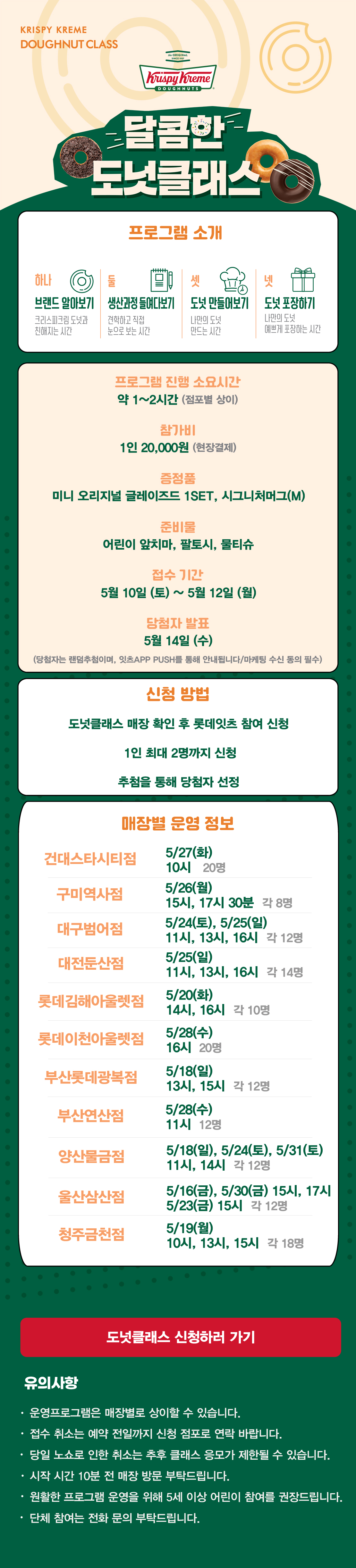 KRISPY KREME
DOUGHNUT CLASS

달콤한 도넛클래스

프로그램 소개
하나 브랜드 알아보기 크리스피크림 도넛과 친해지는 시간
둘 생산과정 들여다보기 견학하고 직접 눈으로 보는 시간
셋 도넛 만들어보기 나만의 도넛 만드는 시간
넷 도넛 포장하기 나만의 도넛 예쁘게 포장하는 시간

프로그램 진행 소요시간 약 1-2시간
참가비 1인 20,000원 (현장결제)
증정 미니 오리지널 글레이즈드 1SET, 시그니처 머그(M)
준비물 어린이 앞치마, 팔토시, 물티슈
5월 접수 기간 5월 10일(토) ~ 5월 12일(월)
당첨자 발표 5월 14일(수)
(당첨자는 랜첨추첨하며, 잇츠 APP PUSH를 통해 안내됩니다/마케팅 수신 동의 필수)

신청방법
도넛클래스 매장 확인 후 롯데잇츠 참여 신청
1인 최대 2명까지 신청
추첨을 통해 당첨자 선정

운영 매장 정보
건대스타시티점, 구미역사점, 대구범어점, 대전둔산점, 롯데김해아울렛점, 롯데이천아울렛점,
부산롯데광복점, 부산연산점, 양산물금점, 울산삼산점, 청주금천점

도넛클래스 신청하러 가기

유의사항
운영프로그램은 매장별로 상이할 수 있습니다.
접수 취소는 예약 전일까지 신청 점포로 연락 바랍니다.
당일 노쇼로 인한 취소는 추후 클래스 응모가 제한될 수 있습니다.
시작 시간 10분 전 매장 방문 부탁드립니다.
원활한 프로그램 운영을 위해 5세 이상 어린이 참여를 권장합니다.
단체 참여는 전화 문의 부탁드립니다