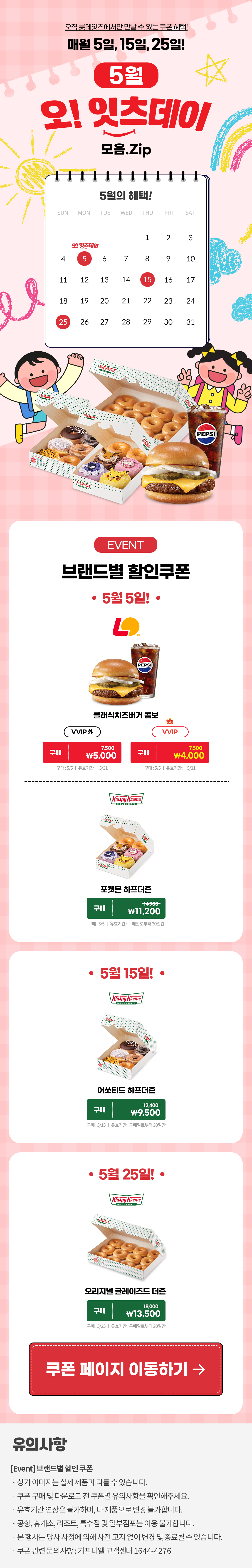 오직 롯데잇츠에서만 만날 수 있는 쿠폰 혜택!
매월 5일, 15일, 25일!


5월 오!잇츠데이 모음.Zip

EVENT
브랜드별 할인쿠폰 

-5월 5일!-

롯데리아
클래식치즈버거 콤포
VVIP 외  구매 7,500>\5,000
VVIP 구매 7,500>\4,000
구매 : 5/5일 | 유효기간 : ~5/31

크리스피크림도넛
포켓몬 하프더즌
구매 14,900>\11,200
구매 : 5/5일 | 유효기간 : 구매일로부터 30일간

-5월 15일!-

크리스피크림도넛
어쏘티드 하프더즌
구매 12,400>\9,500
구매 : 5/15일 | 유효기간 : 구매일로부터 30일간

-5월 25일!-

크리스피크림도넛
오리지널 글레이즈드 더즌
구매 18,000>\13,500
구매 : 5/25일 | 유효기간 : 구매일로부터 30일간


*유의사항
[Event] 브랜드별 할인쿠폰
- 상기 이미지는 실제 제품과 다를 수 있습니다.
- 쿠폰 구매 및 다운로드 전 쿠폰별 유의사항을 확인해주세요.
- 유효기간 연장은 불가하며, 타 제품으로 변경 불가합니다.
- 본 행사는 당사 사정에 의해 사전 고지 없이 변경 및 종료될 수 있습니다.
- 쿠폰 관련 문의사항 : 기프티엘 고객센터 1644-4276
