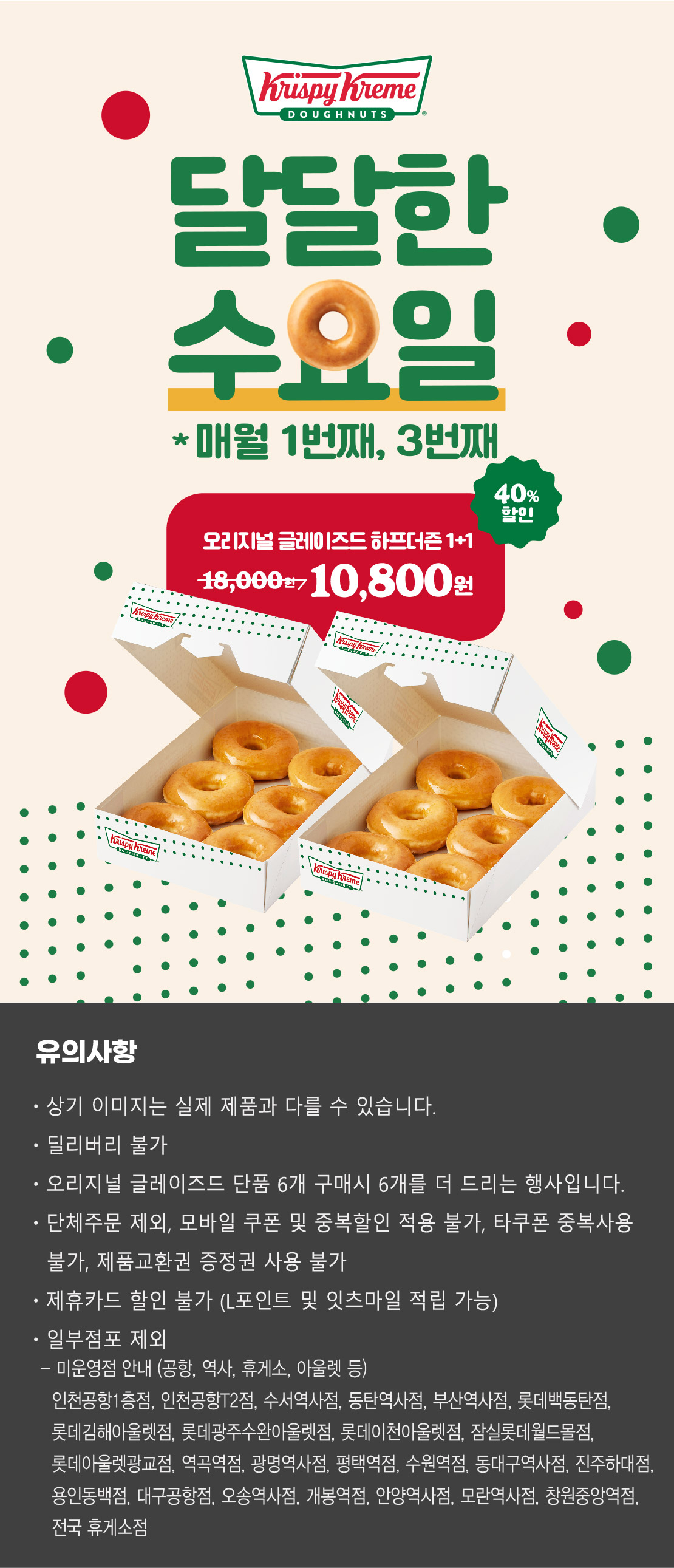 크리스피크림 도넛
달달한 수요일
매월 1번째, 3번째
오리지널 글레이즈드 하프더즌 1+1
18,000원 → 10,800원 40.0% 할인

상기 이미지는 실제 제품과 다를 수 있습니다.
유의사항 : 단체주문 제외, 모바일 쿠폰 및 중복할인 적용 불가, 타쿠폰 중복사용 불가, 제품교환권 증정권 사용불가, 제휴카드 할인 불가
(L포인트 및 잇츠마일 적립 가능), 일부 점포 제외
오리지널 글레이즈드 단품 6개 구매시 6개를 더 드리는 행사입니다.
딜리버리 불가
점포 사정에 따라 조기소진 될 수 있습니다.


미운영점 안내 (공항, 역사, 휴게소, 아울렛 등)
- 인천공항1층점, 인천공항T2점, 수서역사점, 동탄역사점, 부산역사점, 롯데백동탄점, 롯데김해아울렛점, 롯데광주수완아울렛점, 롯데이천아울렛점, 잠실롯데월드몰점, 롯데아울렛광교점, 역곡역점, 광명역사점, 평택역점, 수원역점, 동대구역사점, 진주하대점, 용인동백점, 대구공항점, 오송역사점, 개봉역점, 안양역사점, 모란역사점, 창원중앙역점, 전국 휴게소 점포