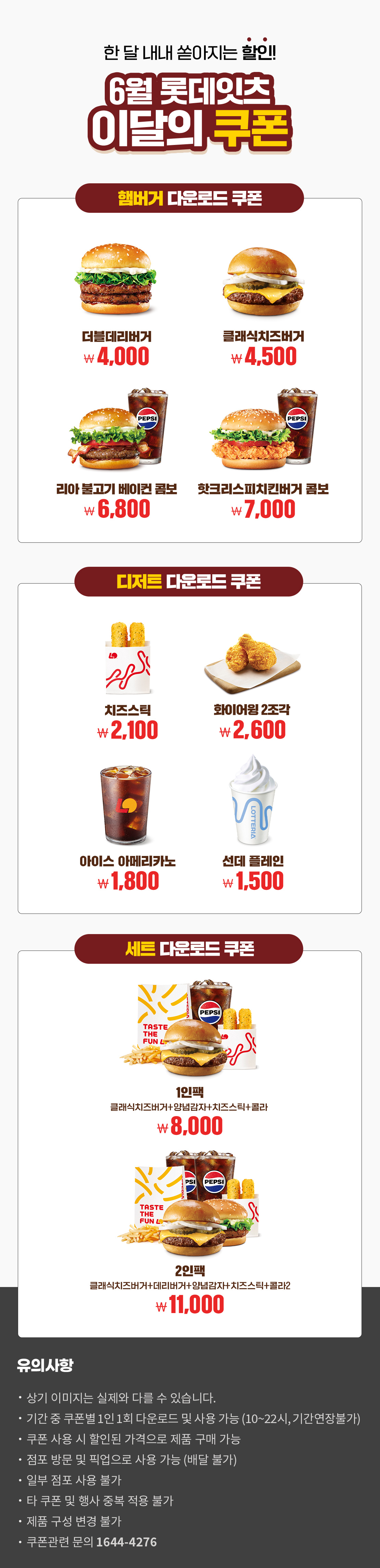 한 달 내내 쏟아지는 할인!
6월 롯데잇츠 이달의 쿠폰
햄버거 다운로드 쿠폰 : 더블데리버거 4,000원, 클래식치즈버거 4,500원, 리아 불고기 베이컨 콤보 6,800원, 핫크리스피치킨버거 콤보 7,000원
디저트 다운로드 쿠폰 : 치즈스틱 2,100원, 화이어윙 2조각 2,600원, 아이스 아메리카노 1,800원, 선데 플레인 1,500원
세트 다운로드 쿠폰 : 1인팩 (클래식치즈버거+양념감자+치즈스틱+콜라) 8,000원, 2인팩 (클래식치즈버거+데리버거+양념감자+치즈스틱+콜라2) 11,000원
유의사항
- 상기 이미지는 실제와 다를 수 있습니다.
- 기간 중 쿠폰별 1인 1회 다운로드 및 사용 가능(10~22시, 기간연장불가)
- 쿠폰 사용 시 할인된 가격으로 제품 구매 가능
- 점포 방문 및 픽업으로 사용 가능(배달 불가)
- 일부 점포 사용 불가
- 타 쿠폰 및 행사 중복 적용 불가
- 제품 구성 변경 불가
- 쿠폰관련 문의 1644-4276