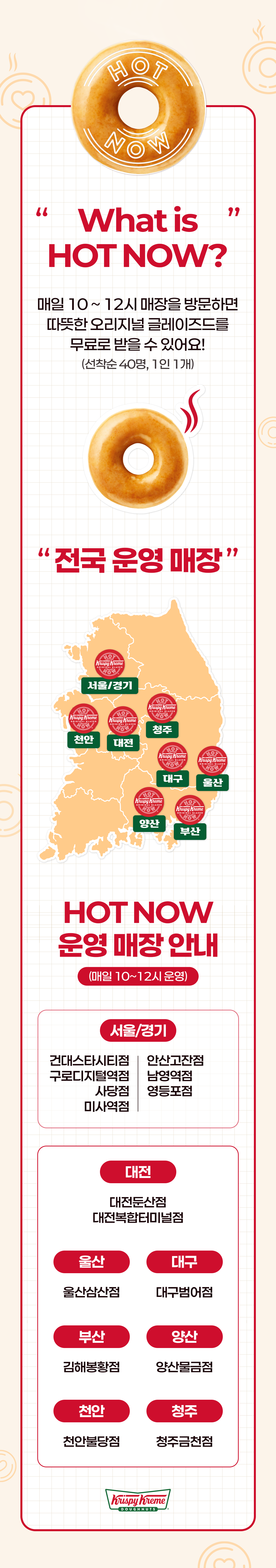 What is HOT NOW? 
매일 10 ~ 12시 매장을 방문하면 따뜻한 오리지널 글레이즈드를 무료로 받을 수 있어요!
(선착순 40명, 1인 1개)

"전국 운영 매장"

서울/경기
건대스타시티점, 안산고잔점, 구로디지털역점, 사당점, 남영역점, 영등포점, 미사역점

대전
대전둔산점, 대전복합터미널점

울산
울산삼산점

대구
대구범어점

부산
김해봉황점

양산
양산물금점

천안
천안불당점

청주
청주금천점