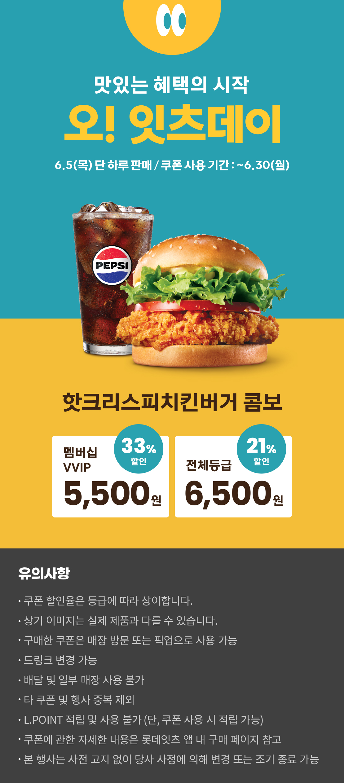 맛있는 혜택의 시작
오! 잇츠데이
6.5 (목) 단 하루 판매 / 쿠폰 사용 기간 : ~6.30 (월)
핫크리스피치킨버거 콤보
멤버십VVIP 33% 할인 : 5,500원
전체등급 21% 할인 : 6,500원
유의사항
- 쿠폰 할인율은 등급에 따라 상이합니다.
- 상기 이미지는 실제 제품과 다를 수 있습니다.
- 구매한 쿠폰은 매장 방문 또는 픽업으로 사용 가능
- 드링크 변경 가능
- 배달 및 일부 매장 사용 불가
- 타 쿠폰 및 행사 중복 제외
- L.POINT 적립 및 사용 불가 (단, 쿠폰 사용 시 적립 가능)
- 쿠폰에 관한 자세한 내용은 롯데잇츠 앱 내 구매 페이지 참고
- 본 행사는 사전 고지 없이 당사 사정에 의해 변경 또는 조기 종료 가능
