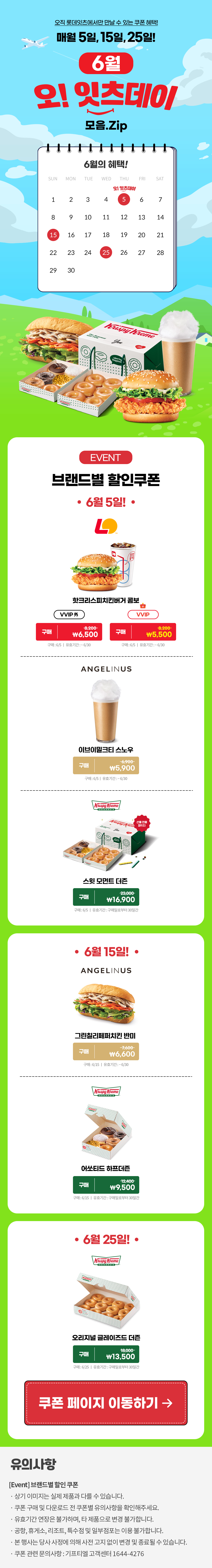 오직 롯데잇츠에서만 만날 수 있는 쿠폰 혜택!
매월 5일, 15일, 25일!


6월 오!잇츠데이 모음.Zip

EVENT
브랜드별 할인쿠폰 

-6월 5일!-

롯데리아
핫크리스피버거 콤보 
VVIP 외  구매 \8,200>\6,500
VVIP 구매 \8,200>\5,500
구매 : 6/5일 | 유효기간 : ~6/30

엔제리너스
이브이밀크티 스노우
구매 \6,900>\5,900
구매 : 6/5일 | 유효기간 : ~6/30

크리스피크림도넛
스윗 모먼트 더즌
구매 23,000>\16,900
구매 : 6/5일 | 유효기간 : 구매일로부터 30일간

-6월 15일!-

엔제리너스
그린칠리페퍼치킨 반미
구매 \7,600>\6,600
구매 : 6/15일 | 유효기간 : ~6/30

크리스피크림도넛
어쏘티드 하프더즌
구매 12,400>\9,500
구매 : 6/15일 | 유효기간 : 구매일로부터 30일간

-6월 25일!-

크리스피크림도넛
오리지널 글레이즈드 더즌
구매 18,000>\13,500
구매 : 6/25일 | 유효기간 : 구매일로부터 30일간


*유의사항
[Event] 브랜드별 할인쿠폰
- 상기 이미지는 실제 제품과 다를 수 있습니다.
- 쿠폰 구매 및 다운로드 전 쿠폰별 유의사항을 확인해주세요.
- 유효기간 연장은 불가하며, 타 제품으로 변경 불가합니다.
- 본 행사는 당사 사정에 의해 사전 고지 없이 변경 및 종료될 수 있습니다.
- 쿠폰 관련 문의사항 : 기프티엘 고객센터 1644-4276
