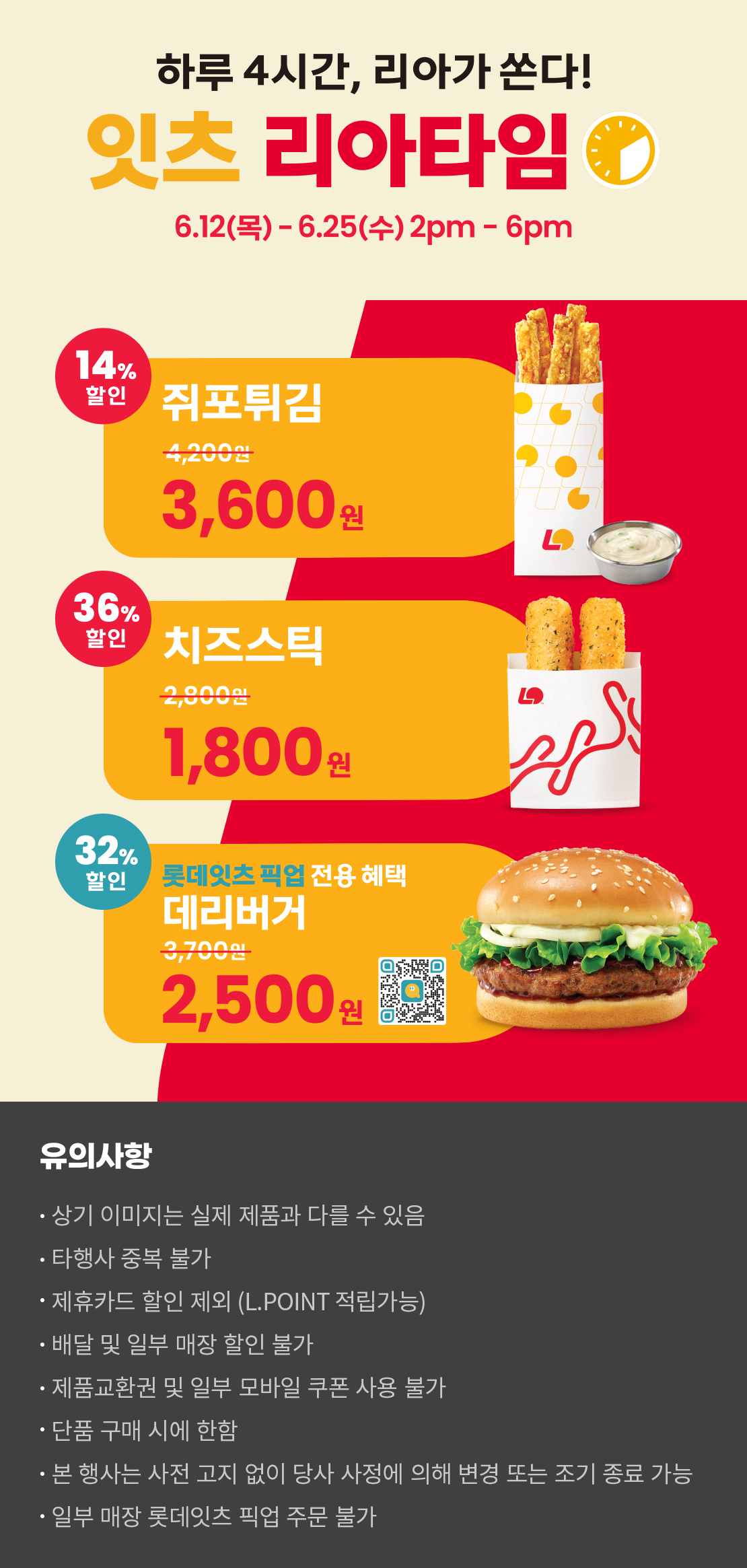 하루 4시간, 리아가 쏜다!
잇츠 리아타임
6.12(목)-6.25(수) 2pm-6pm
14%할인 쥐포튀김 3,600원, 36%할인 치즈스틱 1,800원
32%할인 롯데잇츠 픽업 전용 혜택 데리버거 2,500원
유의사항
- 상기 이미지는 실제 제품과 다를 수 있음
- 타행사 중복 불가
- 제휴카드 할인 제외(L.POINT 적립 가능)
- 배달 및 일부 매장 할인 불가
- 제품교환권 및 일부 모바일 쿠폰 사용 불가
- 단품 구매 시에 한함
- 본 행사는 사전 고지 없이 당사 사정에 의해 변경 또는 조기 종료 가능
- 일부 매장 롯데잇츠 픽업 주문 불가