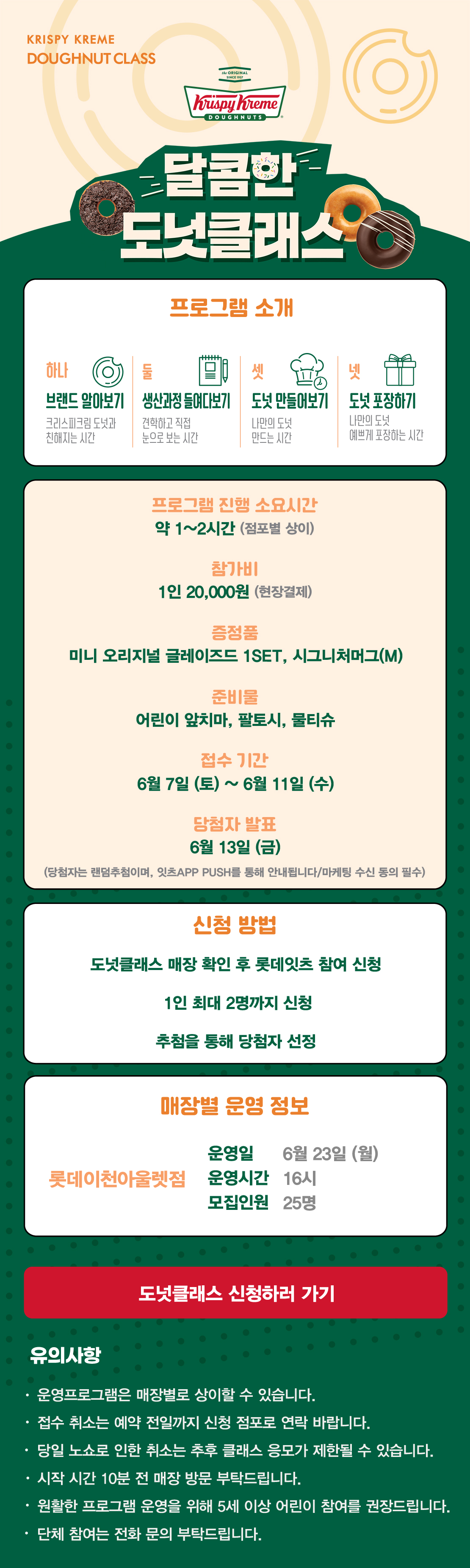 KRISPY KREME
DOUGHNUT CLASS

달콤한 도넛클래스

프로그램 소개
하나 브랜드 알아보기 크리스피크림 도넛과 친해지는 시간
둘 생산과정 들여다보기 견학하고 직접 눈으로 보는 시간
셋 도넛 만들어보기 나만의 도넛 만드는 시간
넷 도넛 포장하기 나만의 도넛 예쁘게 포장하는 시간

프로그램 진행 소요시간 약 1-2시간
참가비 1인 20,000원 (현장결제)
증정 미니 오리지널 글레이즈드 1SET, 시그니처 머그(M)
준비물 어린이 앞치마, 팔토시, 물티슈
6월 접수 기간 6월 7일(토) ~ 6월 11일(수)
당첨자 발표 6월 13일(금)
(당첨자는 랜첨추첨하며, 잇츠 APP PUSH를 통해 안내됩니다/마케팅 수신 동의 필수)

신청방법
도넛클래스 매장 확인 후 롯데잇츠 참여 신청
1인 최대 2명까지 신청
추첨을 통해 당첨자 선정

운영 매장 정보
롯데이천아울렛점

도넛클래스 신청하러 가기

유의사항
운영프로그램은 매장별로 상이할 수 있습니다.
접수 취소는 예약 전일까지 신청 점포로 연락 바랍니다.
당일 노쇼로 인한 취소는 추후 클래스 응모가 제한될 수 있습니다.
시작 시간 10분 전 매장 방문 부탁드립니다.
원활한 프로그램 운영을 위해 5세 이상 어린이 참여를 권장합니다.
단체 참여는 전화 문의 부탁드립니다.