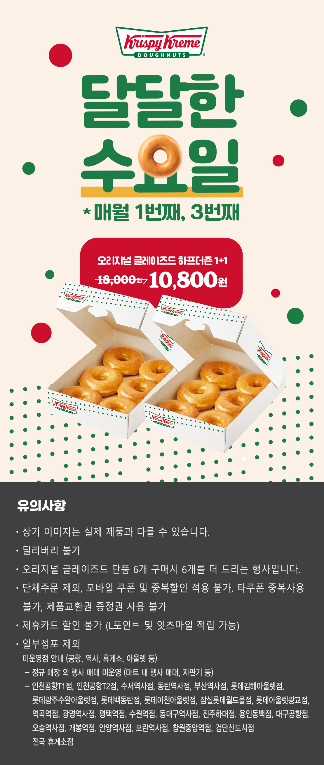 크리스피크림 도넛
달달한 수요일
매월 1번째, 3번째
오리지널 글레이즈드 하프더즌 1+1
18,000원 → 10,800원

상기 이미지는 실제 제품과 다를 수 있습니다.
유의사항 : 단체주문 제외, 모바일 쿠폰 및 중복할인 적용 불가, 타쿠폰 중복사용 불가, 제품교환권 증정권 사용불가, 제휴카드 할인 불가
(L포인트 및 잇츠마일 적립 가능), 일부 점포 제외
오리지널 글레이즈드 단품 6개 구매시 6개를 더 드리는 행사입니다.
딜리버리 불가
점포 사정에 따라 조기소진 될 수 있습니다.


미운영점 안내 (공항, 역사, 휴게소, 아울렛 등)
- 인천공항1층점, 인천공항T2점, 수서역사점, 동탄역사점, 부산역사점, 롯데백동탄점, 롯데김해아울렛점, 롯데광주수완아울렛점, 롯데이천아울렛점, 잠실롯데월드몰점, 롯데아울렛광교점, 역곡역점, 광명역사점, 평택역점, 수원역점, 동대구역사점, 진주하대점, 용인동백점, 대구공항점, 오송역사점, 개봉역점, 안양역사점, 모란역사점, 창원중앙역점, 전국 휴게소 점포