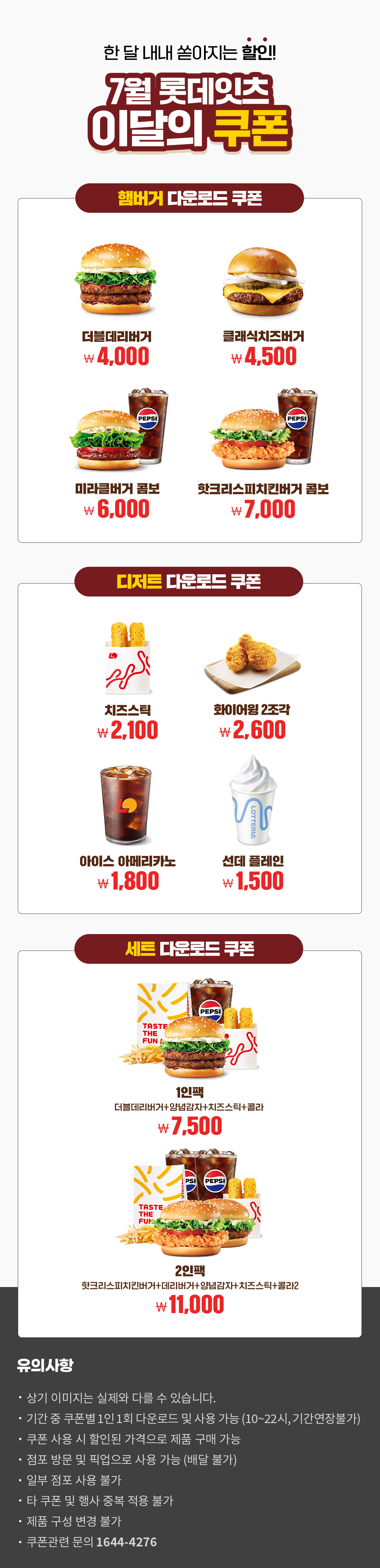 한 달 내내 쏟아지는 할인!
7월 롯데잇츠 이달의 쿠폰
햄버거 다운로드 쿠폰 : 더블데리버거 4,000원, 클래식치즈버거 4,500원, 미라클버거 콤보 6,000원, 핫크리스피치킨버거 콤보 7,000원
디저트 다운로드 쿠폰 : 치즈스틱 2,100원, 화이어윙 2조각 2,600원, 아이스 아메리카노 1,800원, 선데 플레인 1,500원
세트 다운로드 쿠폰 : 1인팩 (더블데리버거+양념감자+치즈스틱+콜라) 7,500원, 2인팩 (핫크리스피치킨버거+데리버거+양념감자+치즈스틱+콜라2) 11,000원
유의사항
- 상기 이미지는 실제와 다를 수 있습니다.
- 기간 중 쿠폰별 1인 1회 다운로드 및 사용 가능(10~22시, 기간연장불가)
- 쿠폰 사용 시 할인된 가격으로 제품 구매 가능
- 점포 방문 및 픽업으로 사용 가능(배달 불가)
- 일부 점포 사용 불가
- 타 쿠폰 및 행사 중복 적용 불가
- 제품 구성 변경 불가
- 쿠폰관련 문의 1644-4276