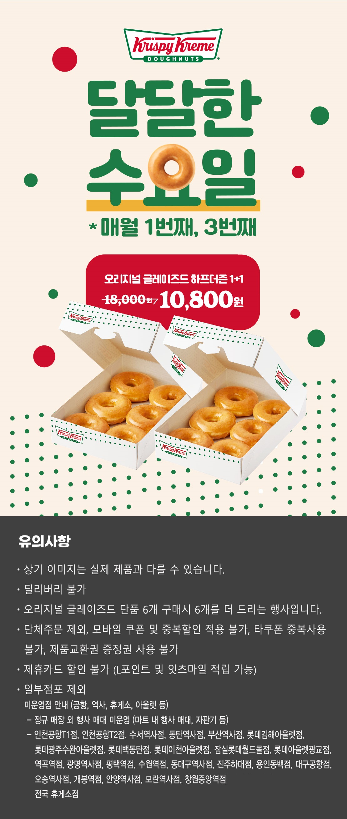 크리스피크림 도넛
달달한 수요일
매월 1번째, 3번째
오리지널 글레이즈드 하프더즌 1+1
18,000원 → 10,800원

상기 이미지는 실제 제품과 다를 수 있습니다.
유의사항 : 단체주문 제외, 모바일 쿠폰 및 중복할인 적용 불가, 타쿠폰 중복사용 불가, 제품교환권 증정권 사용불가, 제휴카드 할인 불가
(L포인트 및 잇츠마일 적립 가능), 일부 점포 제외
오리지널 글레이즈드 단품 6개 구매시 6개를 더 드리는 행사입니다.
딜리버리 불가
점포 사정에 따라 조기소진 될 수 있습니다.


미운영점 안내 (공항, 역사, 휴게소, 아울렛 등)
- 인천공항1층점, 인천공항T2점, 수서역사점, 동탄역사점, 부산역사점, 롯데백동탄점, 롯데김해아울렛점, 롯데광주수완아울렛점, 롯데이천아울렛점, 잠실롯데월드몰점, 롯데아울렛광교점, 역곡역점, 광명역사점, 평택역점, 수원역점, 동대구역사점, 진주하대점, 용인동백점, 대구공항점, 오송역사점, 개봉역점, 안양역사점, 모란역사점, 창원중앙역점, 전국 휴게소 점포