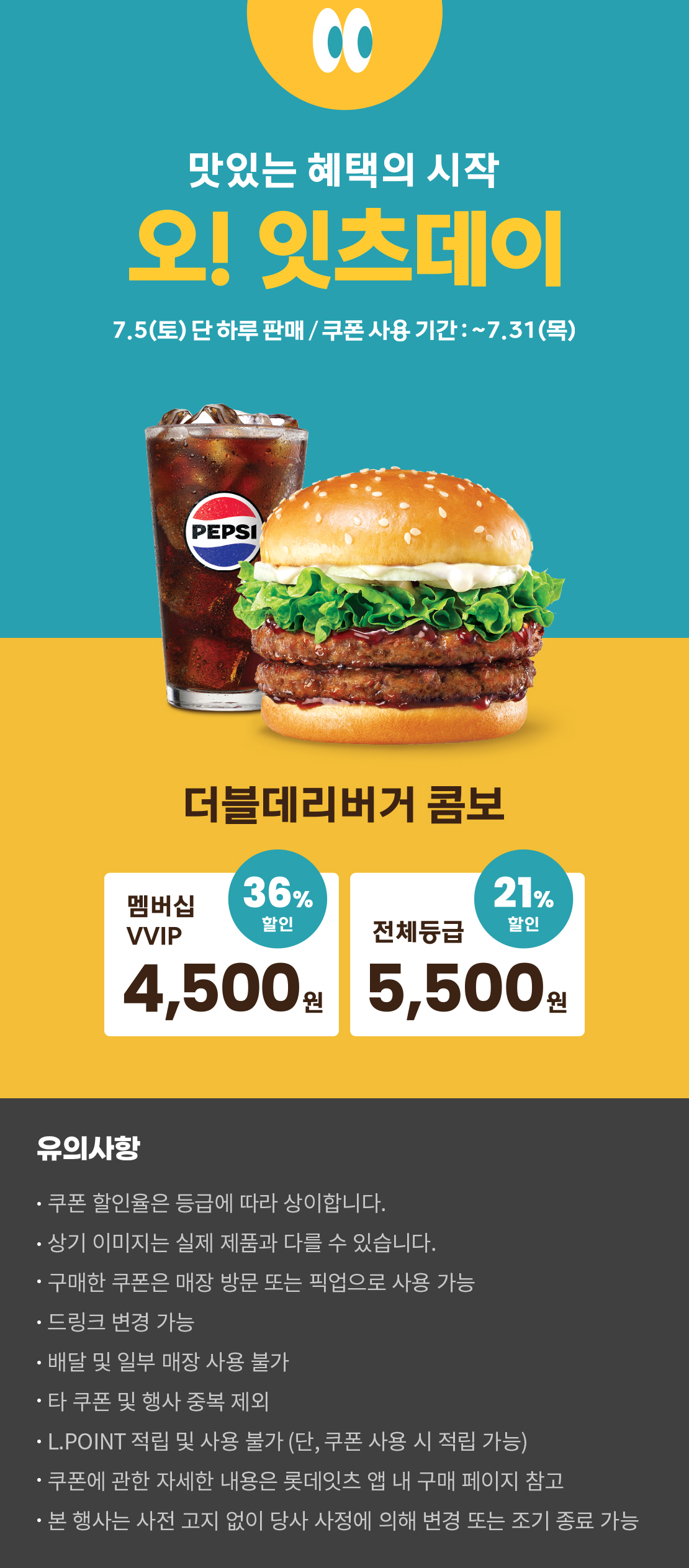 맛있는 혜택의 시작
오! 잇츠데이
7.5 (토) 단 하루 판매 / 쿠폰 사용 기간 : ~7.31 (목)
더블데리버거 콤보
멤버십VVIP 36% 할인 : 4,500원
전체등급 21% 할인 : 5,500원
유의사항
- 쿠폰 할인율은 등급에 따라 상이합니다.
- 상기 이미지는 실제 제품과 다를 수 있습니다.
- 구매한 쿠폰은 매장 방문 또는 픽업으로 사용 가능
- 드링크 변경 가능
- 배달 및 일부 매장 사용 불가
- 타 쿠폰 및 행사 중복 제외
- L.POINT 적립 및 사용 불가 (단, 쿠폰 사용 시 적립 가능)
- 쿠폰에 관한 자세한 내용은 롯데잇츠 앱 내 구매 페이지 참고
- 본 행사는 사전 고지 없이 당사 사정에 의해 변경 또는 조기 종료 가능