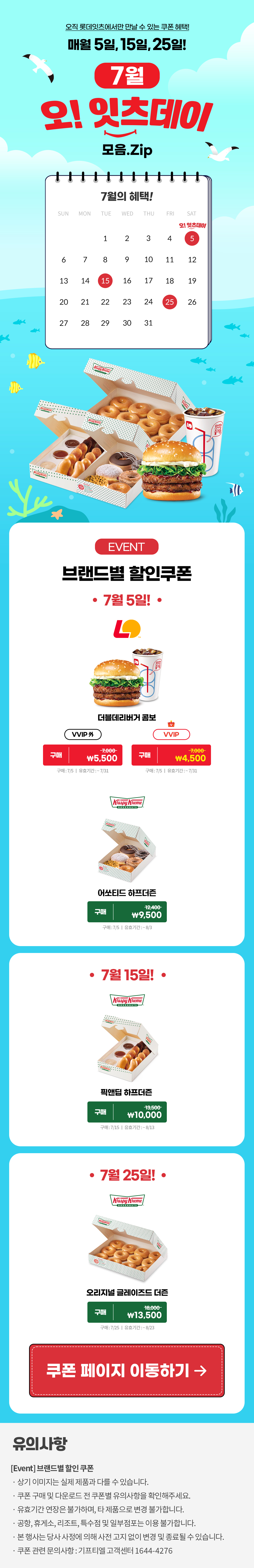 오직 롯데잇츠에서만 만날 수 있는 쿠폰 혜택!
매월 5일, 15일, 25일!


7월 오!잇츠데이 모음.Zip

EVENT
브랜드별 할인쿠폰 

-7월 5일!-

롯데리아
더블데리버거 콤보 
VVIP 외  구매 \7,000>\5,500
VVIP 구매 \7,000>\4,500
구매 : 7/5일 | 유효기간 : ~7/31

크리스피크림도넛
어쏘티드 하프더즌
구매 12,400>\9,500
구매 : 7/5일 | 유효기간 : 구매일로부터 30일간

-7월 15일!-

크리스피크림도넛
픽앤딥 하프더즌
구매 13,500>\10,000
구매 : 7/15일 | 유효기간 : 구매일로부터 30일간

-7월 25일!-

크리스피크림도넛
오리지널 글레이즈드 더즌
구매 18,000>\13,500
구매 : 7/25일 | 유효기간 : 구매일로부터 30일간


*유의사항
[Event] 브랜드별 할인쿠폰
- 상기 이미지는 실제 제품과 다를 수 있습니다.
- 쿠폰 구매 및 다운로드 전 쿠폰별 유의사항을 확인해주세요.
- 유효기간 연장은 불가하며, 타 제품으로 변경 불가합니다.
- 본 행사는 당사 사정에 의해 사전 고지 없이 변경 및 종료될 수 있습니다.
- 쿠폰 관련 문의사항 : 기프티엘 고객센터 1644-4276