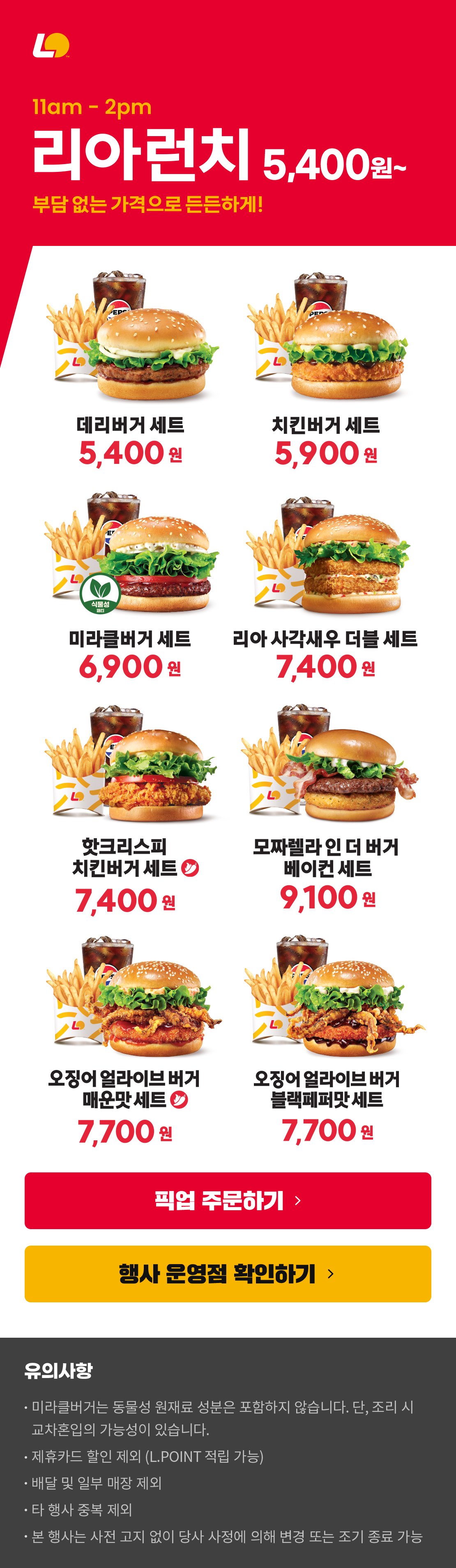 11am-2pm 리아런치 5,400원~
부담 없는 가격으로 든든하게!
데리버거세트 5,400원 / 치킨버거세트 5,900원 / 미라클버거세트 6,900원 / 리아사각새우더블세트 7,400원 / 핫크리스피치킨버거세트 7,400원 / 모짜렐라인더버거베이컨세트 9,100원 / 오징어얼라이브버거매운맛세트 7,700원 / 오징어얼라이브버거블랙페퍼맛세트 7,700원
유의사항
미라클버거는 동물성 원재료 성분은 포함하지 않습니다. 단, 조리 시 교차혼입의 가능성이 있습니다.
제휴카드 할인 제외 (L.POINT 적립 가능)
배달 및 일부 매장 제외
타 행사 중복 제외
본 행사는 사전 고지 없이 당사 사정에 의해 변경 또는 조기 종료 가능