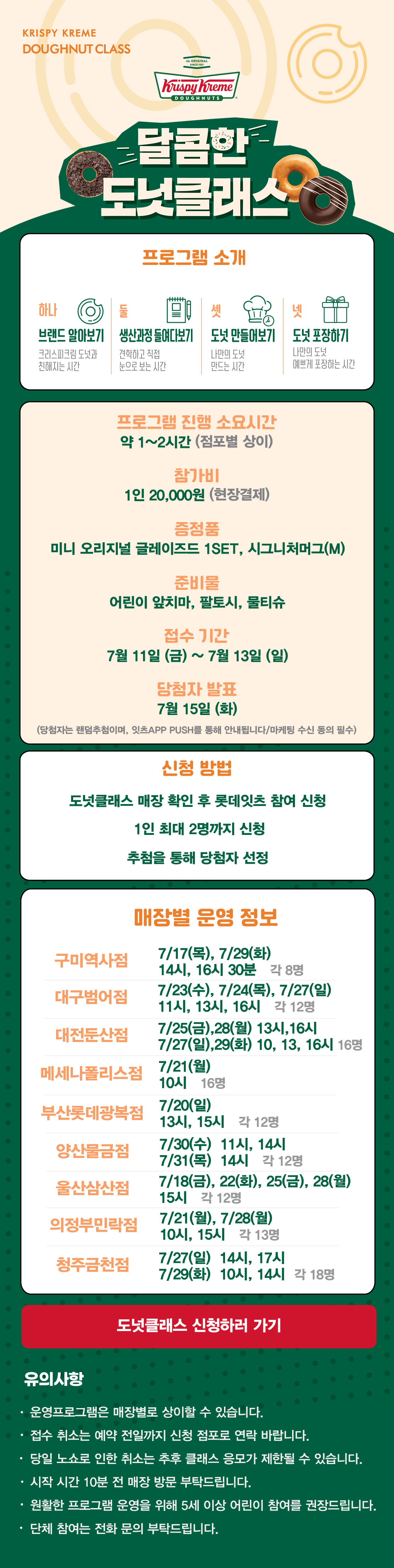 KRISPY KREME
DOUGHNUT CLASS

달콤한 도넛클래스

프로그램 소개
하나 브랜드 알아보기 크리스피크림 도넛과 친해지는 시간
둘 생산과정 들여다보기 견학하고 직접 눈으로 보는 시간
셋 도넛 만들어보기 나만의 도넛 만드는 시간
넷 도넛 포장하기 나만의 도넛 예쁘게 포장하는 시간

프로그램 진행 소요시간 약 1-2시간
참가비 1인 20,000원 (현장결제)
증정 미니 오리지널 글레이즈드 1SET, 시그니처 머그(M)
준비물 어린이 앞치마, 팔토시, 물티슈
7월 접수 기간 7월 11일(금) ~ 7월 13일(일)
당첨자 발표 7월 15일(화)
(당첨자는 랜첨추첨하며, 잇츠 APP PUSH를 통해 안내됩니다/마케팅 수신 동의 필수)

신청방법
도넛클래스 매장 확인 후 롯데잇츠 참여 신청
1인 최대 2명까지 신청
추첨을 통해 당첨자 선정

운영 매장 정보
구미역사점, 대구범어점, 대전둔산점, 메세나폴리스점, 부산롯데광복점,
양산물금점, 울산삼산점, 의정부민락점, 청주금천점
 
도넛클래스 신청하러 가기

유의사항
운영프로그램은 매장별로 상이할 수 있습니다.
접수 취소는 예약 전일까지 신청 점포로 연락 바랍니다.
당일 노쇼로 인한 취소는 추후 클래스 응모가 제한될 수 있습니다.
시작 시간 10분 전 매장 방문 부탁드립니다.
원활한 프로그램 운영을 위해 5세 이상 어린이 참여를 권장합니다.
단체 참여는 전화 문의 부탁드립니다.