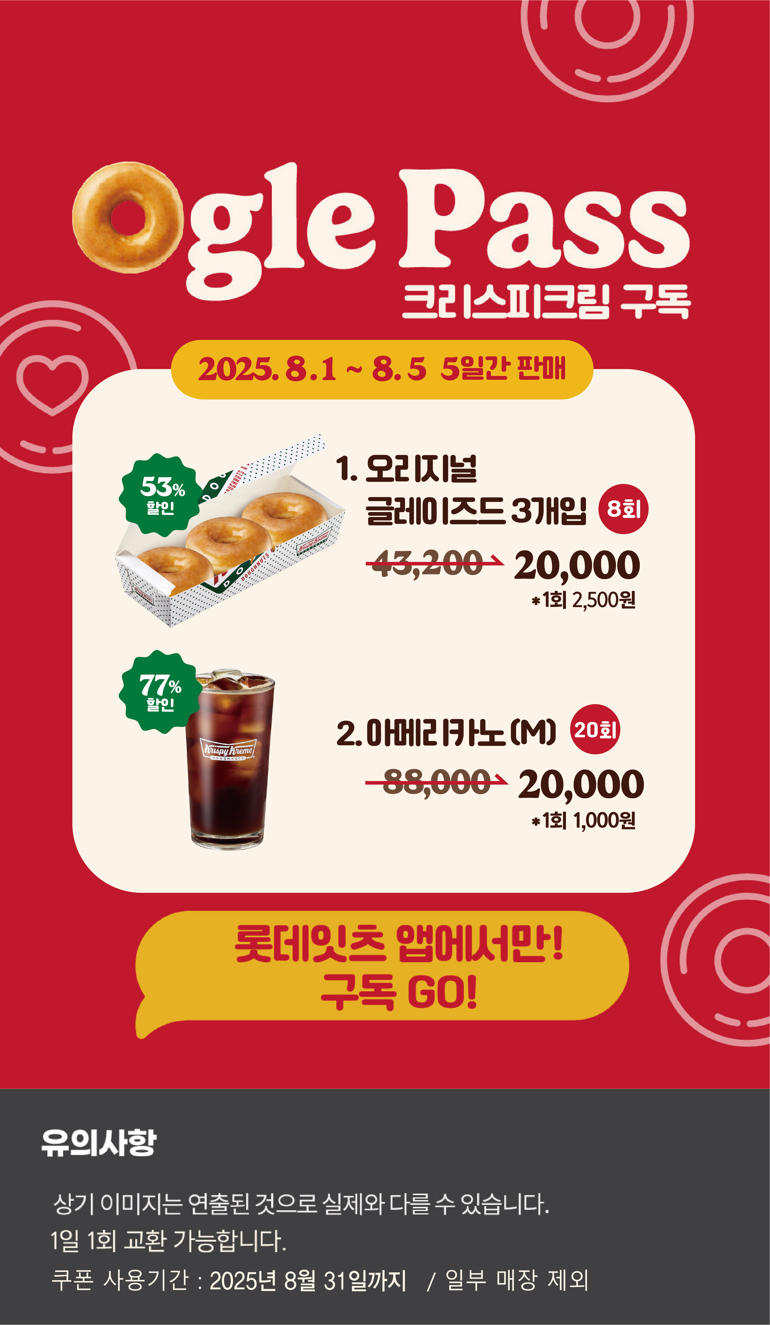 Ogle Pass
크리스피크림 구독
2025.8.1 ~ 8.5 5일간 판매
1. 오리지널 글레이즈드 3개입 8회
43,200원 → 20,000원 *1회 2,500원 53.7% 할인
2. 아메리카노(M) 20회
88,000원 → 20,000원 *1회 1,000원 77.3% 할인

롯데잇츠앱에서만!
구독Go!

유의사항
상기이미지는 연출된 컷으로 실제 이미지와 다를 수 있습니다.
1일 1회 교환 가능합니다.
쿠폰 사용기간 : 2025년 8월 31일까지 / 일부매장 제외
