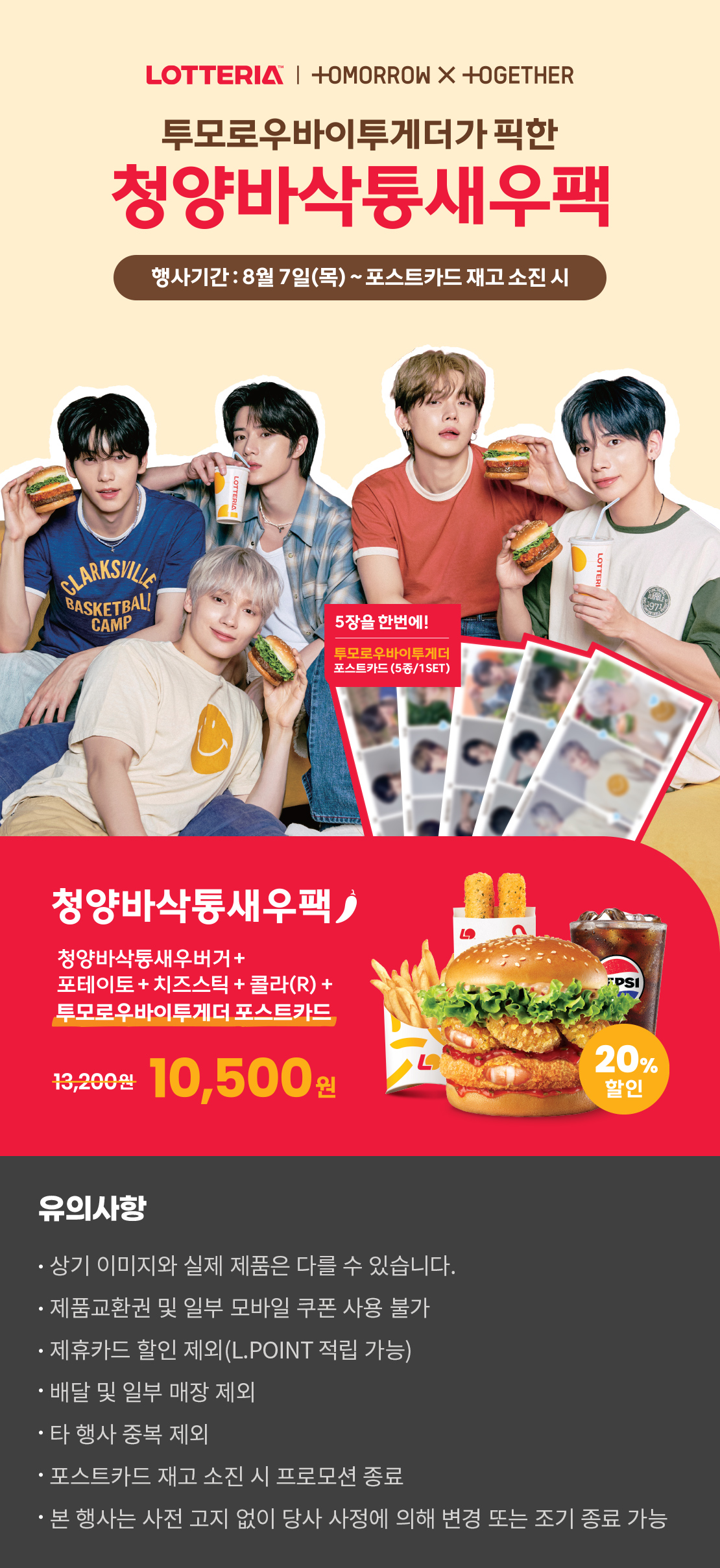 LOTTERIA / TOMORROW X TOGETHER
투모로우바이투게더가 픽한 청양바삭통새우팩
행사기간 : 8월7일(목) ~ 포스트카드 재고 소진 시
5장을 한번에! 투모로우바이투게더 포스트카드 (5종/1SET)
청양바삭통새우팩
청양바삭통새우버거+포테이토+치즈스틱+콜라(R)+투모로우바이투게더 포스트카드
20%할인 10,500원
유의사항
- 상기 이미지와 실제 제품은 다를 수 있습니다.
- 제품교환권 및 일부 모바일 쿠폰 사용 불가
- 제휴카드 할인 제외(L.POINT 적립 가능)
- 배달 및 일부 매장 제외
- 타행사 중복 제외
- 포스트카드 재고 소진 시 프로모션 종료
- 본 행사는 사전 고지 없이 당사 사정에 의해 변경 또는 조기 종료 가능