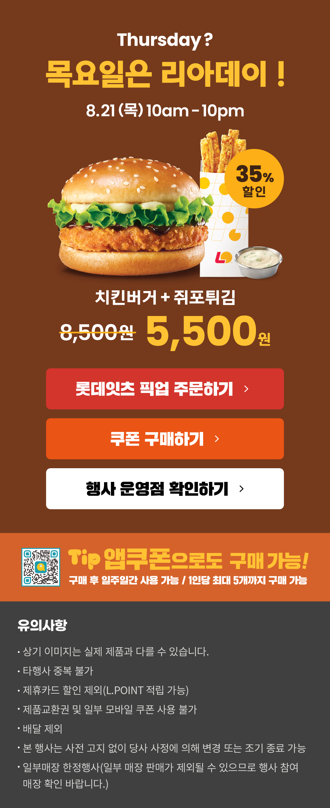 Thursday? 목요일은 리아데이! 08.21(목) 10am-10pm
8월의 리아데이! 치킨버거+쥐포튀김 5,500원
롯데잇츠 픽업 주문하기
쿠폰 구매하기
행사 운영점 확인하기
TIP 앱쿠폰으로도 구매 가능!
구매 후 일주일간 사용 가능 / 1인당 최대 5개까지 구매 가능
유의사항
- 상기 이미지는 실제 제품과 다를 수 있습니다.
- 타행사 중복 불가
- 제휴카드 할인 제외(L.POINT 적립 가능)
- 제품교환권 및 일부 모바일 쿠폰 사용 불가
- 배달 제외
- 본 행사는 사전 고지 없이 당사 사정에 의해 변경 또는 조기 종료 가능
- 일부매장 한정행사(일부 매장 판매가 제외될 수 있으므로 행사 참여 매장 확인 바랍니다.)