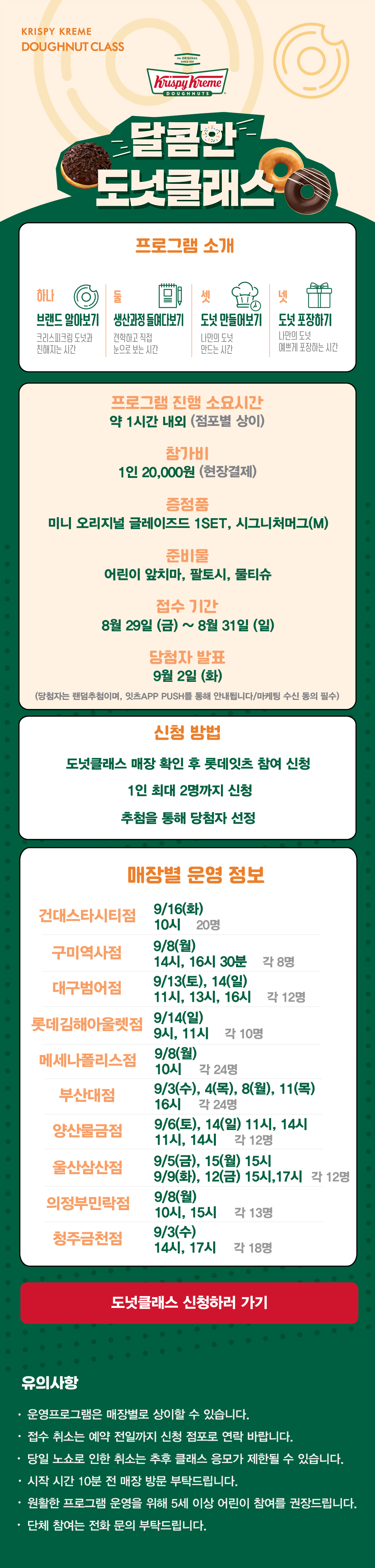 KRISPY KREME
DOUGHNUT CLASS

달콤한 도넛클래스

프로그램 소개
하나 브랜드 알아보기 크리스피크림 도넛과 친해지는 시간
둘 생산과정 들여다보기 견학하고 직접 눈으로 보는 시간
셋 도넛 만들어보기 나만의 도넛 만드는 시간
넷 도넛 포장하기 나만의 도넛 예쁘게 포장하는 시간

프로그램 진행 소요시간 약 1시간 내외
참가비 1인 20,000원 (현장결제)
증정 미니 오리지널 글레이즈드 1SET, 시그니처 머그(M)
준비물 어린이 앞치마, 팔토시, 물티슈
9월 접수 기간 8월 29일(금) ~ 8월 31일(일)
당첨자 발표 9월 2일(화)
(당첨자는 랜첨추첨하며, 잇츠 APP PUSH를 통해 안내됩니다/마케팅 수신 동의 필수)
(체험 신청 후 당첨자 발표 명단 내 공지되신 분 및 당첨자 안내를 받으신 분만 체험이 가능합니다) 

신청방법
도넛클래스 매장 확인 후 롯데잇츠 참여 신청
1인 최대 2명까지 신청
추첨을 통해 당첨자 선정

운영 매장 정보
건대스타시티점, 구미역사점, 대구범어점, 롯데김해아울렛점, 메세나폴리스점, 부산대점,
양산물금점, 울산삼산점, 의정부민락점, 청주금천점

 
도넛클래스 신청하러 가기

유의사항
운영프로그램은 매장별로 상이할 수 있습니다.
접수 취소는 예약 전일까지 신청 점포로 연락 바랍니다.
당일 노쇼로 인한 취소는 추후 클래스 응모가 제한될 수 있습니다.
시작 시간 10분 전 매장 방문 부탁드립니다.
원활한 프로그램 운영을 위해 5세 이상 어린이 참여를 권장합니다.
단체 참여는 전화 문의 부탁드립니다.