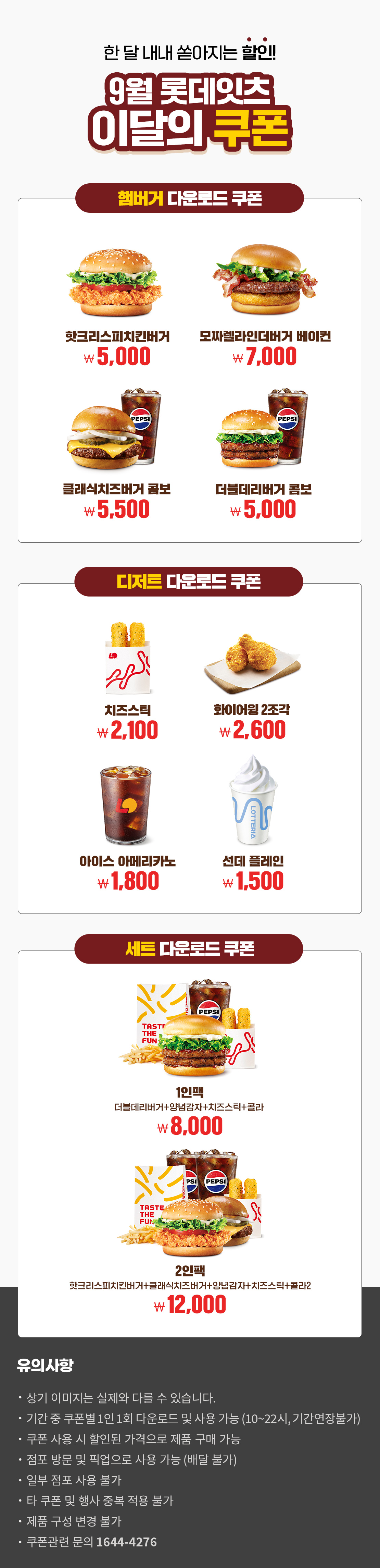 한 달 내내 쏟아지는 할인!
9월 롯데잇츠 이달의 쿠폰
햄버거 다운로드 쿠폰 : 핫크리스피치킨버거 5,000원, 모짜렐라인더버거 베이컨 7,000원, 클래식치즈버거 콤보 5,500원, 더블데리버거 콤보 5,000원
디저트 다운로드 쿠폰 : 치즈스틱 2,100원, 화이어윙 2조각 2,600원, 아이스 아메리카노 1,800원, 선데 플레인 1,500원
세트 다운로드 쿠폰 : 1인팩 (더블데리버거+양념감자+치즈스틱+콜라) 8,000원, 2인팩 (핫크리스피치킨버거+클래식치즈버거+양념감자+치즈스틱+콜라2) 12,000원
유의사항
- 상기 이미지는 실제와 다를 수 있습니다.
- 기간 중 쿠폰별 1인 1회 다운로드 및 사용 가능(10~22시, 기간연장불가)
- 쿠폰 사용 시 할인된 가격으로 제품 구매 가능
- 점포 방문 및 픽업으로 사용 가능(배달 불가)
- 일부 점포 사용 불가
- 타 쿠폰 및 행사 중복 적용 불가
- 제품 구성 변경 불가
- 쿠폰관련 문의 1644-4276