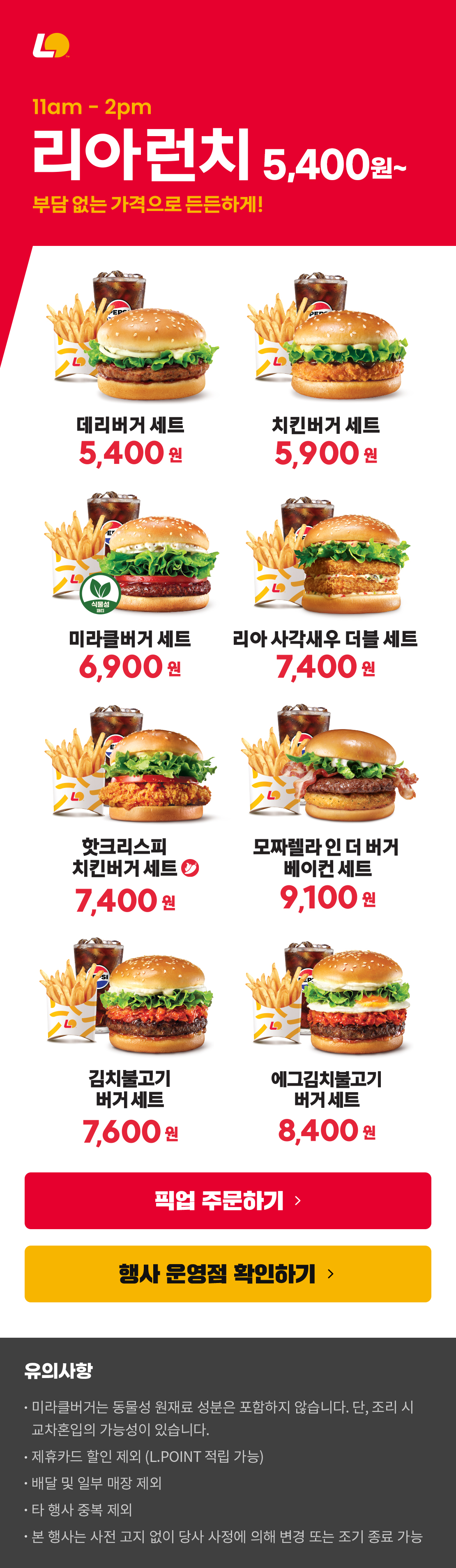 11am-2pm 리아런치 5,400원~
부담 없는 가격으로 든든하게!
데리버거세트 5,400원 / 치킨버거세트 5,900원 / 미라클버거세트 6,900원 / 리아사각새우더블세트 7,400원 / 핫크리스피치킨버거세트 7,400원 / 모짜렐라인더버거베이컨세트 9,100원 / 김치불고기버거 세트 7,600원 / 에그김치불고기버거 세트 8,400원
유의사항
미라클버거는 동물성 원재료 성분은 포함하지 않습니다. 단, 조리 시 교차혼입의 가능성이 있습니다.
제휴카드 할인 제외 (L.POINT 적립 가능)
배달 및 일부 매장 제외
타 행사 중복 제외
본 행사는 사전 고지 없이 당사 사정에 의해 변경 또는 조기 종료 가능