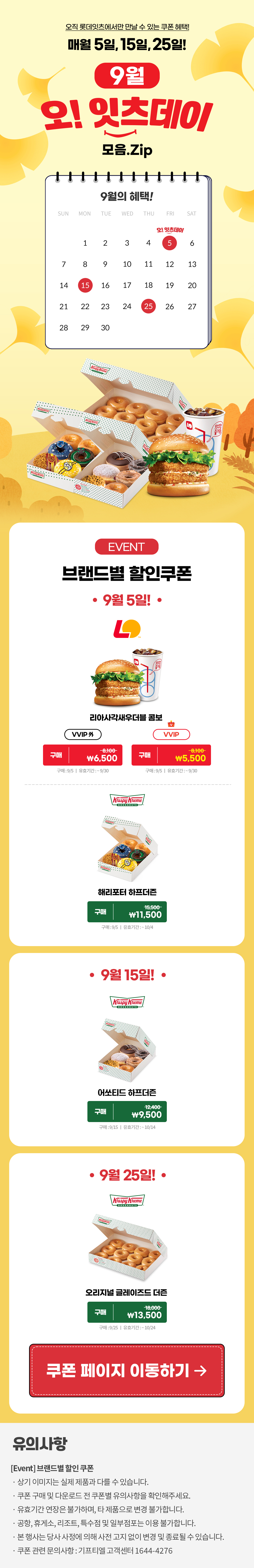 오직 롯데잇츠에서만 만날 수 있는 쿠폰 혜택!
매월 5일, 15일, 25일!


9월 오!잇츠데이 모음.Zip

EVENT
브랜드별 할인쿠폰 

-9월 5일!-

롯데리아
사각새우 더블버거 콤보 
VVIP 외  구매 \8,100>\6,500
VVIP 구매 \8,100>\5,500
구매 : 9/5일 | 유효기간 : ~9/30


크리스피크림도넛
해리포터 하프더즌
구매 15,500>\11,500
구매 : 9/5일 | 유효기간 : 구매일로부터 30일간


-9월 15일!-

크리스피크림도넛
어쏘티드 하프더즌
구매 12,400>\9,500
구매 : 9/15일 | 유효기간 : 구매일로부터 30일간


-9월 25일!-

크리스피크림도넛
오리지널 글레이즈드 더즌
구매 18,000>\13,500
구매 : 9/25일 | 유효기간 : 구매일로부터 30일간


*유의사항
[Event] 브랜드별 할인쿠폰
- 상기 이미지는 실제 제품과 다를 수 있습니다.
- 쿠폰 구매 및 다운로드 전 쿠폰별 유의사항을 확인해주세요.
- 유효기간 연장은 불가하며, 타 제품으로 변경 불가합니다.
- 본 행사는 당사 사정에 의해 사전 고지 없이 변경 및 종료될 수 있습니다.
- 쿠폰 관련 문의사항 : 기프티엘 고객센터 1644-4276