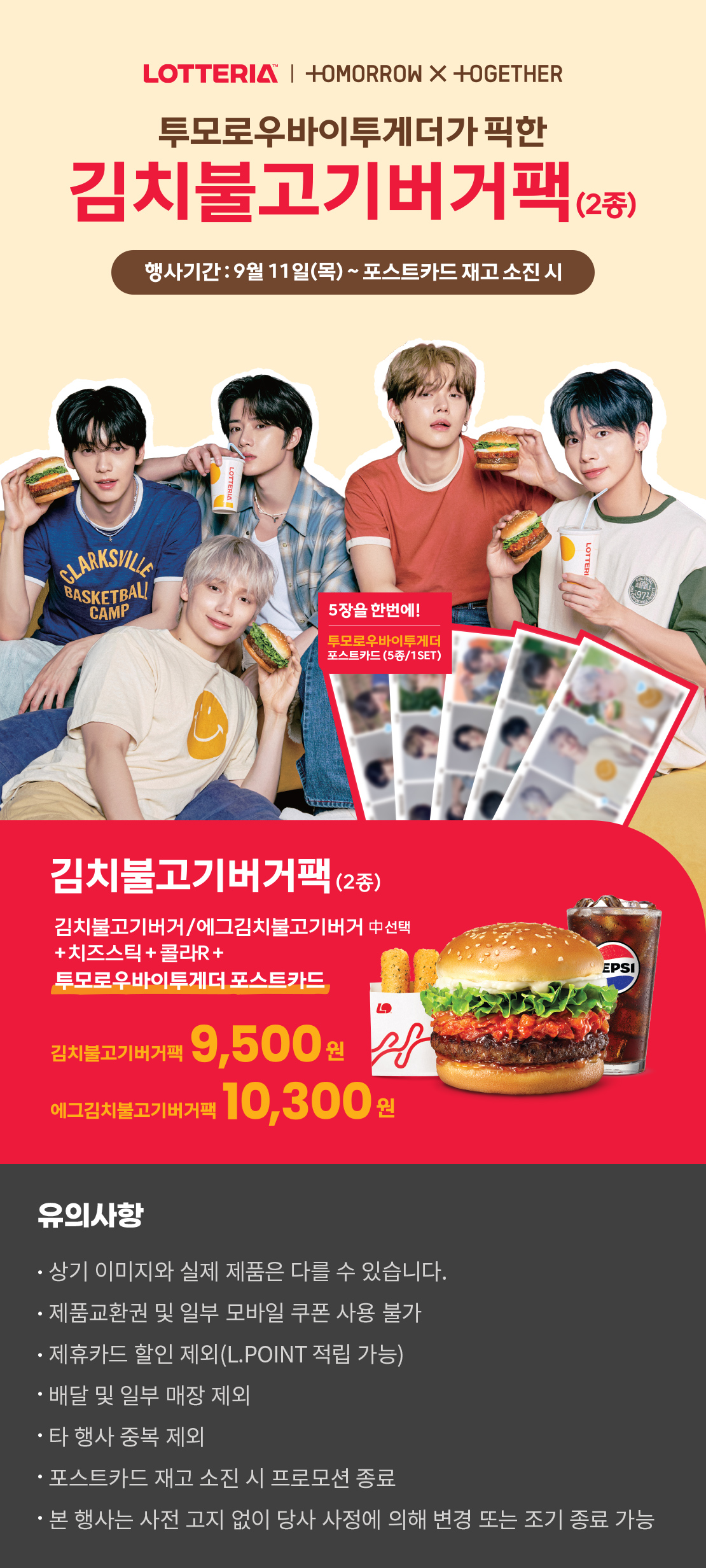 LOTTERIA / TOMORROW X TOGETHER
투모로우바이투게더가 픽한 김치불거기버거팩(2종)
행사기간 : 9월11일(목) ~ 포스트카드 재고 소진 시
5장을 한번에! 투모로우바이투게더 포스트카드 (5종/1SET)
김치불고기버거팩(2종)
김치불고기버거/에그김치불고기버거 중 선택+치즈스틱+콜라R+투모로우바이투게더 포스트카드
김치불고기버거팩 9,500원
에그김치불고기버거팩 10,300원
유의사항
- 상기 이미지와 실제 제품은 다를 수 있습니다.
- 제품교환권 및 일부 모바일 쿠폰 사용 불가
- 제휴카드 할인 제외(L.POINT 적립 가능)
- 배달 및 일부 매장 제외
- 타행사 중복 제외
- 포스트카드 재고 소진 시 프로모션 종료
- 본 행사는 사전 고지 없이 당사 사정에 의해 변경 또는 조기 종료 가능