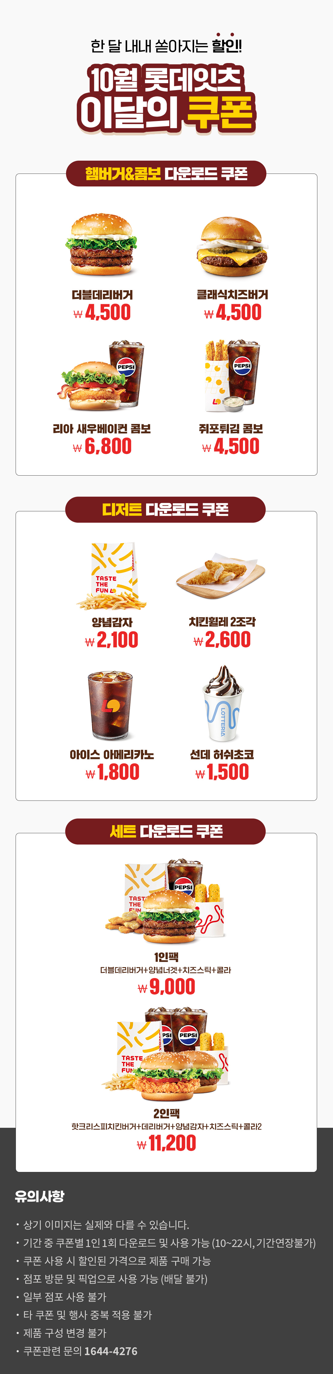 한 달 내내 쏟아지는 할인!
10월 롯데잇츠 이달의 쿠폰
햄버거&콤보 다운로드 쿠폰 : 더블데리버거 4,500원, 클래식치즈버거 4,500원, 리아 새우베이컨 콤보 6,800원 쥐포튀김 콤보 4,500원
디저트 다운로드 쿠폰 : 양념감자 2,100원, 치킨휠레 2조각 2,600원, 아이스 아메리카노 1,800원, 선데 허쉬초코 1,500원
세트 다운로드 쿠폰 : 1인팩 (더블데리버거+양념너겟+치즈스틱+콜라) 9,000원, 2인팩 (핫크리스피치킨버거+데리버거+양념감자+치즈스틱+콜라2) 11,200원
유의사항
- 상기 이미지는 실제와 다를 수 있습니다.
- 기간 중 쿠폰별 1인 1회 다운로드 및 사용 가능(10~22시, 기간연장불가)
- 쿠폰 사용 시 할인된 가격으로 제품 구매 가능
- 점포 방문 및 픽업으로 사용 가능(배달 불가)
- 일부 점포 사용 불가
- 타 쿠폰 및 행사 중복 적용 불가
- 제품 구성 변경 불가
- 쿠폰관련 문의 1644-4276